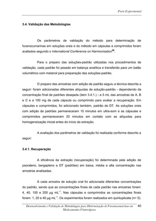 Parte Experimental



3.4. Validação das Metodologias




          Os parâmetros de validação do método para determinação de
furanocumarinas em soluções orais e do método em cápsulas e comprimidos foram
avaliados segundo o International Conference on Harmonisation90.


          Para o preparo das soluções-padrão utilizadas nos procedimentos de
validação, cada padrão foi pesado em balança analítica e transferido para um balão
volumétrico com metanol para preparação das soluções-padrão.


          O preparo das amostras com adição de padrão seguiu a técnica descrita a
seguir: foram adicionadas diferentes alíquotas da solução-padrão - dependendo da
concentração final de padrões desejada (item 3.4.1.) - a 5 mL das amostras de A, B
e C e a 100 mg de cada cápsula ou comprimido para avaliar a recuperação. Em
cápsulas e comprimidos, foi adicionado também, padrão de DT. As soluções orais
com adição de padrões permaneceram 10 minutos em ultra-som e as cápsulas e
comprimidos permaneceram 20 minutos em contato com as alíquotas para
homogeneização inicial antes do início da extração.


          A avaliação dos parâmetros de validação foi realizada conforme descrito a
seguir:


3.4.1. Recuperação


          A eficiência da extração (recuperação) foi determinada pela adição de
psoraleno, bergapteno e DT (padrões) em baixa, média e alta concentração nas
amostras analisadas.


          A cada amostra de solução oral foi adicionada diferentes concentrações
do padrão, sendo que as concentrações finais de cada padrão nas amostras foram:
4, 40, 100 e 200 μg mL-1. Nas cápsulas e comprimidos as concentrações finais
foram: 1, 20 e 40 μg mL-1. Os experimentos foram realizados em quintuplicata (n= 5).

  Desenvolvimento e Validação de Metodologias para Determinação de Furanocumarinas em   40
                               Medicamentos Fitoterápicos.
 