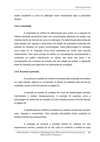 Parte Experimental



analito excedendo a curva de calibração foram reanalizadas após a apropriada
diluição.


3.4.4. Linearidade


            A linearidade do método foi determinada para avaliar se a resposta do
método otimizado permanecia linear com concentrações diferentes de analitos nas
matrizes dentro do intervalo da curva de calibração. Foi determinada pela análise de
cada solução oral, cápsula e comprimido com adição de quantidade conhecida dos
padrões de interesse em quatro concentrações. Cada determinação foi realizada
cinco vezes (n= 5). Alíquotas (10l) foram analisadas por CLAE como descrito
anteriormente. Para cada amostra foi obtido um cromatograma correspondente e
construído um gráfico relacionando os valores das áreas dos picos e as
concentrações das amostras de solução oral com adição de padrão. A regressão
linear foi realizada para determinar os coeficientes de correlação.


3.4.5. Acurácia e precisão


            A acurácia ou exatidão do método foi avaliada pela realização de análises
em cada solução, cápsula ou comprimido. O cálculo foi realizado pela fórmula da
inexatidão usando a fórmula descrita na página 27.


            A precisão do método foi avaliada em níveis de repetitividade, precisão
intermediária e análise interequipamento. A precisão foi expressa como a
percentagem do coeficiente de variação (CV) das medidas usando a fórmula descrita
na página 28.


            A repetitividade do método foi avaliada nas análises intradia das soluções
orais, cápsulas e comprimidos. Para precisão intermediária foram avaliadas as
análises interdia dos medicamentos.


            A avaliação da acurácia e precisão intradia foi realizada em três
experimentos durante o período de um dia, cada um contendo a análise de cada

  Desenvolvimento e Validação de Metodologias para Determinação de Furanocumarinas em   42
                               Medicamentos Fitoterápicos.
 