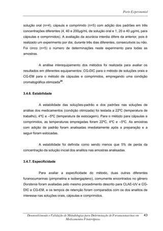 Parte Experimental



solução oral (n=4), cápsula e comprimido (n=5) com adição dos padrões em três
concentrações diferentes (4, 40 e 200μg/mL de solução oral e 1, 20 e 40 μg/mL para
cápsulas e comprimidos). A avaliação da acurácia interdia difere da anterior, pois é
realizado um experimento por dia, durante três dias diferentes, consecutivos ou não.
Foi cinco (n=5) o número de determinações neste experimento para todas as
amostras.


            A análise interequipamento dos métodos foi realizada para avaliar os
resultados em diferentes equipamentos: CG-DIC para o método de soluções orais e
CG-EM para o método de cápsulas e comprimidos, empregando uma condição
cromatográfica otimizada29.


3.4.6. Estabilidade


            A estabilidade das soluções-padrão e dos padrões nas soluções de
análise dos medicamentos (condição otimizada) foi testada a 22ºC (temperatura de
trabalho), 4ºC e –5ºC (temperatura de estocagem). Para o método para cápsulas e
comprimidos, as temperaturas empregadas foram 22ºC, 4ºC e –5ºC. As amostras
com adição de padrão foram analisadas imediatamente após a preparação e a
seguir foram estocadas.


            A estabilidade foi definida como sendo menos que 5% de perda da
concentração da solução inicial dos analitos nas amostras analisadas.


3.4.7. Especificidade


            Para avaliar a especificidade do método, duas outras diferentes
furanocumarinas (pimpinelina e isobergapteno), comumente encontrados no gênero
Dorstenia foram avaliadas pelo mesmo procedimento descrito para CLAE-UV e CG-
DIC e CG-EM, e os tempos de retenção foram comparados com os dos analitos de
interesse nas soluções orais, cápsulas e comprimidos.




  Desenvolvimento e Validação de Metodologias para Determinação de Furanocumarinas em   43
                               Medicamentos Fitoterápicos.
 