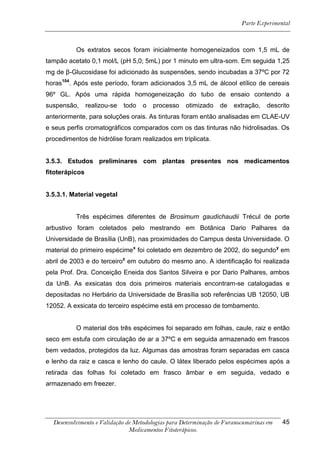 Parte Experimental



          Os extratos secos foram inicialmente homogeneizados com 1,5 mL de
tampão acetato 0,1 mol/L (pH 5,0; 5mL) por 1 minuto em ultra-som. Em seguida 1,25
mg de β-Glucosidase foi adicionado às suspensões, sendo incubadas a 37ºC por 72
horas104. Após este período, foram adicionados 3,5 mL de álcool etílico de cereais
96º GL. Após uma rápida homogeneização do tubo de ensaio contendo a
suspensão,      realizou-se   todo   o   processo   otimizado    de   extração,   descrito
anteriormente, para soluções orais. As tinturas foram então analisadas em CLAE-UV
e seus perfis cromatográficos comparados com os das tinturas não hidrolisadas. Os
procedimentos de hidrólise foram realizados em triplicata.


3.5.3. Estudos preliminares com plantas presentes nos medicamentos
fitoterápicos


3.5.3.1. Material vegetal


          Três espécimes diferentes de Brosimum gaudichaudii Trécul de porte
arbustivo foram coletados pelo mestrando em Botânica Dario Palhares da
Universidade de Brasília (UnB), nas proximidades do Campus desta Universidade. O
material do primeiro espécimex foi coletado em dezembro de 2002, do segundo y em
abril de 2003 e do terceiroz em outubro do mesmo ano. A identificação foi realizada
pela Prof. Dra. Conceição Eneida dos Santos Silveira e por Dario Palhares, ambos
da UnB. As exsicatas dos dois primeiros materiais encontram-se catalogadas e
depositadas no Herbário da Universidade de Brasília sob referências UB 12050, UB
12052. A exsicata do terceiro espécime está em processo de tombamento.


          O material dos três espécimes foi separado em folhas, caule, raiz e então
seco em estufa com circulação de ar a 37ºC e em seguida armazenado em frascos
bem vedados, protegidos da luz. Algumas das amostras foram separadas em casca
e lenho da raiz e casca e lenho do caule. O látex liberado pelos espécimes após a
retirada das folhas foi coletado em frasco âmbar e em seguida, vedado e
armazenado em freezer.




  Desenvolvimento e Validação de Metodologias para Determinação de Furanocumarinas em   45
                               Medicamentos Fitoterápicos.
 