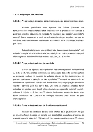 Parte Experimental



3.5.3.2. Preparação das amostras


3.5.3.2.1. Preparação de amostras para determinação do comprimento de onda


              Análises   preliminares   com   algumas    das   plantas    presentes     nas
formulações dos medicamentos foram iniciadas com a preparação de extratos a
partir das amostras adquiridas no mercado. As tinturas de cipó caboclox, agoniadax e
carapiáx foram preparadas a partir da extração das drogas vegetais, na qual as
amostras foram deixadas em contato com álcool etílico 96º e com álcool etílico 65º
por 7 dias.


              Foi realizada também uma análise inicial das amostras de agoniada 1, cipó
caboclox, carapiáx e mamica de cadelax, em condição isocrática para estudo do perfil
cromatográfico, nos comprimentos de onda 223, 254, 287 e 365 nm.


3.5.3.2.2. Preparação de extratos de agoniada


              Cascas de agoniada estão presentes nas formulações dos medicamentos
A, B, C, E e F. Uma análise preliminar para comparação dos perfis cromatográficos
de amostras vendidas no mercado foi realizada através de dois experimentos. No
primeiro realizou-se a extração de três agoniadasx,y,z na qual as amostras foram
deixadas em repouso em contato com álcool etílico 95% na proporção de material
vegetal - solvente 2:10 m/v por 6 dias. Em outro, as mesmas amostras foram
deixadas em contato com álcool etílico absoluto na proporção material vegetal -
solvente 1:10 (m/v) por 2 dias com 30 minutos de ultra-som a cada dia. As amostras
foram analisadas em CLAE-UV na condição isocrática para estudo do perfil
cromatográfico.


3.5.3.2.3. Preparação de extratos de Brosimum gaudichaudii


              Realizou-se a extração de raiz, caule e folhas de B. gaudichaudiix, na qual
as amostras foram deixadas em contato com álcool etílico absoluto na proporção de
material vegetal – solvente 1:20 (m/v) por 2 dias, sendo mantidas durante 30 minutos

  Desenvolvimento e Validação de Metodologias para Determinação de Furanocumarinas em   47
                               Medicamentos Fitoterápicos.
 