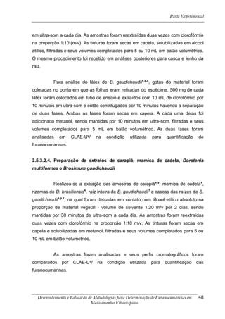 Parte Experimental



em ultra-som a cada dia. As amostras foram reextraídas duas vezes com clorofórmio
na proporção 1:10 (m/v). As tinturas foram secas em capela, solubilizadas em álcool
etílico, filtradas e seus volumes completados para 5 ou 10 mL em balão volumétrico.
O mesmo procedimento foi repetido em análises posteriores para casca e lenho da
raiz.


           Para análise do látex de B. gaudichaudiix,y,z, gotas do material foram
coletadas no ponto em que as folhas eram retiradas do espécime. 500 mg de cada
látex foram colocados em tubo de ensaio e extraídos com 10 mL de clorofórmio por
10 minutos em ultra-som e então centrifugados por 10 minutos havendo a separação
de duas fases. Ambas as fases foram secas em capela. A cada uma delas foi
adicionado metanol, sendo mantidas por 10 minutos em ultra-som, filtradas e seus
volumes completados para 5 mL em balão volumétrico. As duas fases foram
analisadas    em      CLAE-UV     na    condição    utilizada   para    quantificação    de
furanocumarinas.


3.5.3.2.4. Preparação de extratos de carapiá, mamica de cadela, Dorstenia
multiformes e Brosimum gaudichaudii


           Realizou-se a extração das amostras de carapiáx,y, mamica de cadelax,
rizomas de D. brasiliensisx, raiz inteira de B. gaudichaudii1 e cascas das raízes de B.
gaudichaudiix,y,z, na qual foram deixadas em contato com álcool etílico absoluto na
proporção de material vegetal - volume de solvente 1:20 m/v por 2 dias, sendo
mantidas por 30 minutos de ultra-som a cada dia. As amostras foram reextraídas
duas vezes com clorofórmio na proporção 1:10 m/v. As tinturas foram secas em
capela e solubilizadas em metanol, filtradas e seus volumes completados para 5 ou
10 mL em balão volumétrico.


           As amostras foram analisadas e seus perfis cromatográficos foram
comparados      por   CLAE-UV      na   condição    utilizada   para   quantificação     das
furanocumarinas.




   Desenvolvimento e Validação de Metodologias para Determinação de Furanocumarinas em   48
                                Medicamentos Fitoterápicos.
 