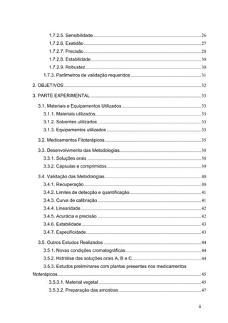 1.7.2.5. Sensibilidade .............................................................................................. 26
             1.7.2.6. Exatidão ...................................................................................................... 27
             1.7.2.7. Precisão ...................................................................................................... 28
             1.7.2.8. Estabilidade ................................................................................................ 30
             1.7.2.9. Robustez..................................................................................................... 30
        1.7.3. Parâmetros de validação requeridos ............................................................. 31

2. OBJETIVOS ....................................................................................................................... 32

3. PARTE EXPERIMENTAL ................................................................................................ 33

    3.1. Materiais e Equipamentos Utilizados ..................................................................... 33
        3.1.1. Materiais utilizados............................................................................................ 33
        3.1.2. Solventes utilizados .......................................................................................... 33
        3.1.3. Equipamentos utilizados .................................................................................. 33

    3.2. Medicamentos Fitoterápicos .................................................................................... 35

    3.3. Desenvolvimento das Metodologias....................................................................... 38
        3.3.1. Soluções orais ................................................................................................... 38
        3.3.2. Cápsulas e comprimidos .................................................................................. 39

    3.4. Validação das Metodologias .................................................................................... 40
        3.4.1. Recuperação ...................................................................................................... 40
        3.4.2. Limites de detecção e quantificação. ............................................................. 41
        3.4.3. Curva de calibração .......................................................................................... 41
        3.4.4. Linearidade ......................................................................................................... 42
        3.4.5. Acurácia e precisão .......................................................................................... 42
        3.4.6. Estabilidade ........................................................................................................ 43
        3.4.7. Especificidade .................................................................................................... 43

    3.5. Outros Estudos Realizados ..................................................................................... 44
        3.5.1. Novas condições cromatográficas.................................................................. 44
        3.5.2. Hidrólise das soluções orais A, B e C. ........................................................... 44
        3.5.3. Estudos preliminares com plantas presentes nos medicamentos
fitoterápicos............................................................................................................................. 45
             3.5.3.1. Material vegetal ......................................................................................... 45
             3.5.3.2. Preparação das amostras ........................................................................ 47


                                                                                                                                       ii
 