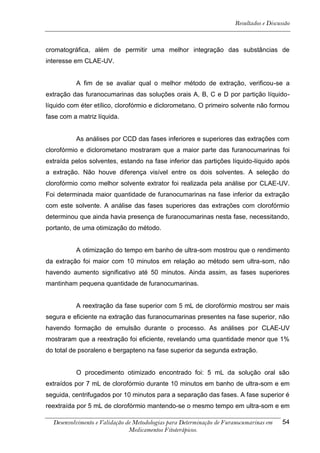 Resultados e Discussão



cromatográfica, além de permitir uma melhor integração das substâncias de
interesse em CLAE-UV.


          A fim de se avaliar qual o melhor método de extração, verificou-se a
extração das furanocumarinas das soluções orais A, B, C e D por partição líquido-
líquido com éter etílico, clorofórmio e diclorometano. O primeiro solvente não formou
fase com a matriz líquida.


          As análises por CCD das fases inferiores e superiores das extrações com
clorofórmio e diclorometano mostraram que a maior parte das furanocumarinas foi
extraída pelos solventes, estando na fase inferior das partições líquido-líquido após
a extração. Não houve diferença visível entre os dois solventes. A seleção do
clorofórmio como melhor solvente extrator foi realizada pela análise por CLAE-UV.
Foi determinada maior quantidade de furanocumarinas na fase inferior da extração
com este solvente. A análise das fases superiores das extrações com clorofórmio
determinou que ainda havia presença de furanocumarinas nesta fase, necessitando,
portanto, de uma otimização do método.


          A otimização do tempo em banho de ultra-som mostrou que o rendimento
da extração foi maior com 10 minutos em relação ao método sem ultra-som, não
havendo aumento significativo até 50 minutos. Ainda assim, as fases superiores
mantinham pequena quantidade de furanocumarinas.


          A reextração da fase superior com 5 mL de clorofórmio mostrou ser mais
segura e eficiente na extração das furanocumarinas presentes na fase superior, não
havendo formação de emulsão durante o processo. As análises por CLAE-UV
mostraram que a reextração foi eficiente, revelando uma quantidade menor que 1%
do total de psoraleno e bergapteno na fase superior da segunda extração.


          O procedimento otimizado encontrado foi: 5 mL da solução oral são
extraídos por 7 mL de clorofórmio durante 10 minutos em banho de ultra-som e em
seguida, centrifugados por 10 minutos para a separação das fases. A fase superior é
reextraída por 5 mL de clorofórmio mantendo-se o mesmo tempo em ultra-som e em

  Desenvolvimento e Validação de Metodologias para Determinação de Furanocumarinas em    54
                               Medicamentos Fitoterápicos.
 