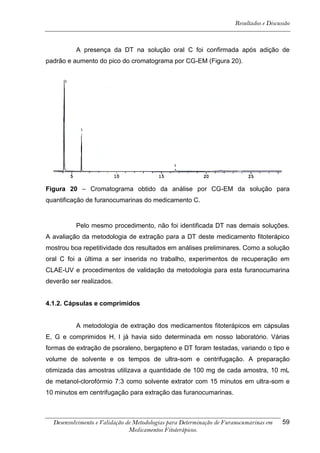 Resultados e Discussão



          A presença da DT na solução oral C foi confirmada após adição de
padrão e aumento do pico do cromatograma por CG-EM (Figura 20).




Figura 20 – Cromatograma obtido da análise por CG-EM da solução para
quantificação de furanocumarinas do medicamento C.


          Pelo mesmo procedimento, não foi identificada DT nas demais soluções.
A avaliação da metodologia de extração para a DT deste medicamento fitoterápico
mostrou boa repetitividade dos resultados em análises preliminares. Como a solução
oral C foi a última a ser inserida no trabalho, experimentos de recuperação em
CLAE-UV e procedimentos de validação da metodologia para esta furanocumarina
deverão ser realizados.


4.1.2. Cápsulas e comprimidos


          A metodologia de extração dos medicamentos fitoterápicos em cápsulas
E, G e comprimidos H, I já havia sido determinada em nosso laboratório. Várias
formas de extração de psoraleno, bergapteno e DT foram testadas, variando o tipo e
volume de solvente e os tempos de ultra-som e centrifugação. A preparação
otimizada das amostras utilizava a quantidade de 100 mg de cada amostra, 10 mL
de metanol-clorofórmio 7:3 como solvente extrator com 15 minutos em ultra-som e
10 minutos em centrifugação para extração das furanocumarinas.



  Desenvolvimento e Validação de Metodologias para Determinação de Furanocumarinas em    59
                               Medicamentos Fitoterápicos.
 