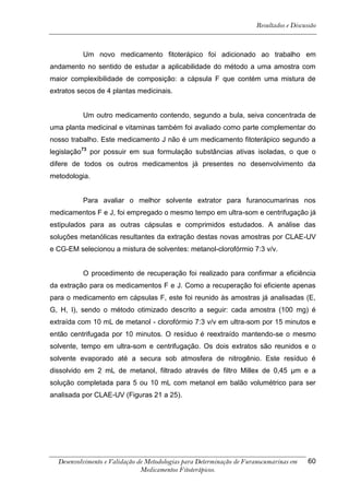 Resultados e Discussão



          Um novo medicamento fitoterápico foi adicionado ao trabalho em
andamento no sentido de estudar a aplicabilidade do método a uma amostra com
maior complexibilidade de composição: a cápsula F que contém uma mistura de
extratos secos de 4 plantas medicinais.


          Um outro medicamento contendo, segundo a bula, seiva concentrada de
uma planta medicinal e vitaminas também foi avaliado como parte complementar do
nosso trabalho. Este medicamento J não é um medicamento fitoterápico segundo a
legislação73 por possuir em sua formulação substâncias ativas isoladas, o que o
difere de todos os outros medicamentos já presentes no desenvolvimento da
metodologia.


          Para avaliar o melhor solvente extrator para furanocumarinas nos
medicamentos F e J, foi empregado o mesmo tempo em ultra-som e centrifugação já
estipulados para as outras cápsulas e comprimidos estudados. A análise das
soluções metanólicas resultantes da extração destas novas amostras por CLAE-UV
e CG-EM selecionou a mistura de solventes: metanol-clorofórmio 7:3 v/v.


          O procedimento de recuperação foi realizado para confirmar a eficiência
da extração para os medicamentos F e J. Como a recuperação foi eficiente apenas
para o medicamento em cápsulas F, este foi reunido às amostras já analisadas (E,
G, H, I), sendo o método otimizado descrito a seguir: cada amostra (100 mg) é
extraída com 10 mL de metanol - clorofórmio 7:3 v/v em ultra-som por 15 minutos e
então centrifugada por 10 minutos. O resíduo é reextraído mantendo-se o mesmo
solvente, tempo em ultra-som e centrifugação. Os dois extratos são reunidos e o
solvente evaporado até a secura sob atmosfera de nitrogênio. Este resíduo é
dissolvido em 2 mL de metanol, filtrado através de filtro Millex de 0,45 μm e a
solução completada para 5 ou 10 mL com metanol em balão volumétrico para ser
analisada por CLAE-UV (Figuras 21 a 25).




  Desenvolvimento e Validação de Metodologias para Determinação de Furanocumarinas em    60
                               Medicamentos Fitoterápicos.
 
