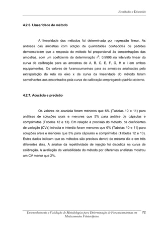 Resultados e Discussão



4.2.6. Linearidade do método



          A linearidade dos métodos foi determinada por regressão linear. As
análises das amostras com adição de quantidades conhecidas de padrões
demonstraram que a resposta do método foi proporcional às concentrações das
amostras, com um coeficiente de determinação r2: 0,9998 no intervalo linear da
curva de calibração para as amostras de A, B, C, E, F, G, H e I em ambos
equipamentos. Os valores de furanocumarinas para as amostras analisadas pela
extrapolação da reta no eixo x da curva da linearidade do método foram
semelhantes aos encontrados pela curva de calibração empregando padrão externo.



4.2.7. Acurácia e precisão



          Os valores de acurácia foram menores que 6% (Tabelas 10 e 11) para
análises de soluções orais e menores que 5% para análise de cápsulas e
comprimidos (Tabelas 12 e 13). Em relação à precisão do método, os coeficientes
de variação (CVs) intradia e interdia foram menores que 6% (Tabelas 10 e 11) para
soluções orais e menores que 5% para cápsulas e comprimidos (Tabelas 12 e 13).
Estes dados indicam que os métodos são precisos dentro do mesmo dia e em três
diferentes dias. A análise da repetitividade de injeção foi discutida na curva de
calibração. A avaliação da variabilidade do método por diferentes analistas mostrou
um CV menor que 2%.




  Desenvolvimento e Validação de Metodologias para Determinação de Furanocumarinas em    72
                               Medicamentos Fitoterápicos.
 