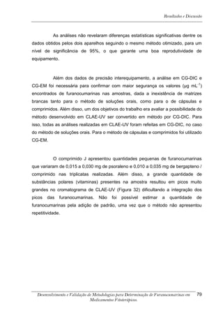 Resultados e Discussão



           As análises não revelaram diferenças estatísticas significativas dentre os
dados obtidos pelos dois aparelhos seguindo o mesmo método otimizado, para um
nível de significância de 95%, o que garante uma boa reprodutividade de
equipamento.



           Além dos dados de precisão interequipamento, a análise em CG-DIC e
CG-EM foi necessária para confirmar com maior segurança os valores (μg mL -1)
encontrados de furanocumarinas nas amostras, dada a inexistência de matrizes
brancas tanto para o método de soluções orais, como para o de cápsulas e
comprimidos. Além disso, um dos objetivos do trabalho era avaliar a possibilidade do
método desenvolvido em CLAE-UV ser convertido em método por CG-DIC. Para
isso, todas as análises realizadas em CLAE-UV foram refeitas em CG-DIC, no caso
do método de soluções orais. Para o método de cápsulas e comprimidos foi utilizado
CG-EM.



           O comprimido J apresentou quantidades pequenas de furanocumarinas
que variaram de 0,015 a 0,030 mg de psoraleno e 0,010 a 0,035 mg de bergapteno /
comprimido nas triplicatas realizadas. Além disso, a grande quantidade de
substâncias polares (vitaminas) presentes na amostra resultou em picos muito
grandes no cromatograma de CLAE-UV (Figura 32) dificultando a integração dos
picos   das    furanocumarinas.    Não    foi   possível   estimar    a   quantidade     de
furanocumarinas pela adição de padrão, uma vez que o método não apresentou
repetitividade.




  Desenvolvimento e Validação de Metodologias para Determinação de Furanocumarinas em    79
                               Medicamentos Fitoterápicos.
 