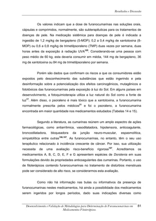 Resultados e Discussão



            Os valores indicam que a dose de furanocumarinas nas soluções orais,
cápsulas e comprimidos, normalmente, são subterapêuticas para os tratamentos de
doenças de pele. Na medicação sistêmica para doenças de pele é indicada a
ingestão de 1,2 mg/kg de bergapteno (5-MOP); 0,2 a 0,4 mg/kg de xantotoxina (8-
MOP) ou 0,6 a 0,8 mg/kg de trimetilpsoraleno (TMP) duas vezes por semana, duas
horas antes da exposição à radiação UVA105. Considerando-se uma pessoa com
peso médio de 60 kg, esta deveria consumir em média, 144 mg de bergapteno, 36
mg de xantotoxina ou 84 mg de trimetilpsoraleno por semana.


            Porém são dados que confirmam os riscos a que os consumidores estão
expostos pelo desconhecimento das substâncias que estão ingerindo e pela
desinformação sobre a potencialização dos efeitos carcinogênicos, mutagênicos e
fototóxicos das furanocumarinas pela exposição à luz do Sol. Em alguns países em
desenvolvimento, a fotoquimioterapia utiliza a luz natural do Sol como a fonte de
luz17. Além disso, o psoraleno é mais tóxico que a xantotoxina, a furanocumarina
normalmente prescrita pelos médicos21 e foi o psoraleno, a furanocumarina
encontrada em maior quantidade nos medicamentos estudados (Tabelas 14 e 15).


            Segundo a literatura, as cumarinas reúnem um amplo espectro de ações
farmacológicas, como antiarrítmica, vasodilatadora, hipotensora, anticoagulante,
broncodilatadora,    bloqueadora      da    junção      neuro-muscular,       espasmolítica,
simpatolítica entre outras106,107. As furanocumarinas, no entanto, têm o seu uso
terapêutico relacionado à incidência crescente de câncer. Por isso, sua utilização
necessita    de   uma    avaliação    risco-benefício     rigorosa107.    Acreditamos       os
medicamentos A, B, C, D, E, F e G apresentem espécies de Dorstenia em suas
formulações devido às propriedades anticoagulantes das cumarinas. Portanto, o uso
de fitoterápicos contendo furanocumarinas no tratamento de distúrbios menstruais
pode ser considerado de alto risco, se considerarmos esta avaliação.


            Como não há informação nas bulas ou informativos da presença de
furanocumarinas nestes medicamentos, há ainda a possibilidade dos medicamentos
serem ingeridos por longos períodos, dado suas indicações diversas como



  Desenvolvimento e Validação de Metodologias para Determinação de Furanocumarinas em       81
                               Medicamentos Fitoterápicos.
 