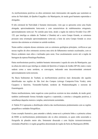 83


As morfoestruturas positivas ou altos estruturais mais interessantes são aquelas que sustentam as
serras de Natividade, do Quebra Cangalha e da Mantiqueira, de modo geral bastante espremidas e
alongadas.

O alto estrutural de Natividade é bastante interessante, visto que se apresenta como uma feição
alongada, aproximadamente leste-oeste e com características de redobramentos ortogonais,
aproximadamente norte-sul. No sentido para leste, desde a região da rodovia Osvaldo Cruz (SP-
125, que interliga as cidades de Taubaté e Ubatuba) até a serra Campo Grande, as estruturas
possuem uma orientação aproximadamente norte-sul; a leste da serra Campo Grande os eixos
maiores das estruturas se orientam no sentido nordeste.

Numa análise conjunta dessas estruturas com as estruturas geológicas principais, verificou-se que
nessas regiões de altos estruturais ocorreu uma série de falhamentos normais escalonados, com os
blocos ocidentais mais altos e inclinados para oeste. Esse escalonamento ocorre até a região da
barragem da represa Paraitinga-Paraibuna.

Outra morfoestrutura positiva, também bastante interessante é aquela da serra da Mantiqueira, que
na altura da rodovia que interliga as cidades de Quiririm a Campos do Jordão (SP-46), tanto o ramo
sudeste como o ramo nordeste, se convergem, indicando uma descontinuidade estrutural
aproximadamente norte-noroeste.

Na Bacia Sedimentar de Taubaté, as morfoestruturas positivas mais destacadas são aquelas
identificadas nas regiões de São José dos Campos (córrego Campestre-Vista Verde), entre
Caçapava e Quiririm, Tremembé-Taubaté, nordeste de Pindamonhangaba e noroeste de
Guaratinguetá.

Outras morfoestruturas, tanto negativas como positivas ocorrem na área estudada, de modo geral,
também conformando formas fechadas negativa e espremida, e estreitas e alongadas positivas, à
semelhança daquelas maiores e amplas, anteriormente assinaladas.

A Tabela IV.4 apresenta a distribuição relativa das morfoestruturas predominantes com as regiões
geográficas e unidades fisiográficas.

Como exemplo ilustrativo, para entender a tabela, tomar-se-á a primeira linha e a primeira coluna
de RSM: as morfoestruturas predominantes são os altos estruturais, os quais estão associados a
fisiografia de planalto muito alto, fortemente dissecado e com feições texturais/estruturais
orientadas (PmaFdo) e à região geográfica denominada de região da Serra da Mantiqueira (RSM).
 