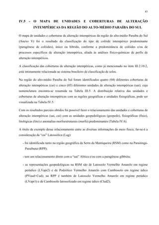 85


IV.5   -   O    MAPA       DE    UNIDADES         E    COBERTURAS               DE   ALTERAÇÃO
           INTEMPÉRICAS DA REGIÃO DO ALTO-MÉDIO PARAÍBA DO SUL

O mapa de unidades e coberturas de alteração intempéricas da região do alto-médio Paraíba do Sul
(Anexo V) foi o resultado da classificação do tipo de colóide intempérico predominante
(paragênese de colóides), único ou híbrido, conforme a predominância de colóides e/ou de
processos específicos de alteração intempérica, aliada às análises físico-químicas de perfis de
alteração intempéricos.

A classificação das coberturas de alteração intempéricas, como já mencionado no item III.2.10.2,
está intimamente relacionada ao sistema brasileiro de classificação de solos.

Na região do alto-médio Paraíba do Sul foram identificados quatro (04) diferentes coberturas de
alteração intempéricas (cai) e cinco (05) diferentes unidades de alteração intempéricas (uai), cuja
nomenclatura encontra-se resumida na Tabela III.5. A distribuição relativa das unidades e
coberturas de alteração intempéricas com as regiões geográficas e unidades fisiográficas, pode ser
visualizada na Tabela IV.5.

Com os resultados parciais obtidos foi possível fazer o relacionamento das unidades e coberturas de
alteração intempéricas (uai, cai) com as unidades geopedológicas (geopedo), fisiográficas (fisio),
litológicas (lito) e anomalias morfoestruturais (morfo) predominantes (Tabela IV.6).

A título de exemplo desse relacionamento entre as diversas informações do meio físico, far-se-á a
consideração da “cai” Latossólica (Lag):

  - foi identificada tanto na região geográfica da Serra da Mantiqueira (RSM) como na Paraitinga-
    Paraibuna (RPP);

  - tem um relacionamento direto com a “uai” Alítica e/ou com a paragênese gibbsita;

  - as representações geopedológicas na RSM são de Latossolo Vermelho Amarelo em regime
    perúdico (LVapr2) e de Podzólico Vermelho Amarelo com Cambissolo em regime údico
    (PVaud+Cud); na RPP é também de Latossolo Vermelho Amarelo em regime perúdico
    (LVapr1) e de Cambissolo latossolizado em regime údico (Clud2);
 