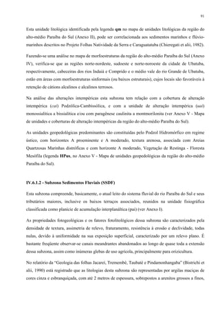 91


Esta unidade litológica identificada pela legenda qm no mapa de unidades litológicas da região do
alto-médio Paraíba do Sul (Anexo II), pode ser correlacionada aos sedimentos marinhos e flúvio-
marinhos descritos no Projeto Folhas Natividade da Serra e Caraguatatuba (Chieregati et alii, 1982).

Fazendo-se uma análise no mapa de morfoestruturas da região do alto-médio Paraíba do Sul (Anexo
IV), verifica-se que as regiões norte-nordeste, sudoeste e norte-noroeste da cidade de Ubatuba,
respectivamente, cabeceiras dos rios Indaiá e Comprido e o médio vale do rio Grande de Ubatuba,
estão em áreas com morfoestruturas sinformais (ou baixos estruturais), cujos locais são favoráveis à
retenção de cátions alcalinos e alcalinos terrosos.

Na análise das alterações intempéricas esta subzona tem relação com a cobertura de alteração
intempérica (cai) Podzólica-Cambissólica, e com a unidade de alteração intempérica (uai)
monossialítica a bissialítica e/ou com paragênese caulinita a montmorilonita (ver Anexo V - Mapa
de unidades e coberturas de alteração intempéricas da região do alto-médio Paraíba do Sul).

As unidades geopedológicas predominantes são constituídas pelo Podzol Hidromórfico em regime
ústico, com horizontes A proeminente e A moderado, textura arenosa, associada com Areias
Quartzosas Marinhas distróficas e com horizonte A moderado, Vegetação de Restinga - Floresta
Mesófila (legenda HPus, no Anexo V - Mapa de unidades geopedológicas da região do alto-médio
Paraíba do Sul).



IV.6.1.2 - Subzona Sedimentos Fluviais (SSDF)

Esta subzona compreende, basicamente, o atual leito do sistema fluvial do rio Paraíba do Sul e seus
tributários maiores, inclusive os baixos terraços associados, reunidos na unidade fisiográfica
classificada como planície de acumulação interplanáltica (pai) (ver Anexo I).

As propriedades fotogeológicas e os fatores fotolitológicos dessa subzona são caracterizados pela
densidade de textura, assimetria de relevo, fraturamento, resistência à erosão e declividade, todas
nulas, devido à uniformidade na sua exposição superficial, caracterizado por um relevo plano. É
bastante freqüente observar-se canais meandrantes abandonados ao longo de quase toda a extensão
dessa subzona, assim como inúmeras glebas de uso agrícola, principalmente para orizicultura.

No relatório da “Geologia das folhas Jacareí, Tremembé, Taubaté e Pindamonhangaba” (Bistrichi et
alii, 1990) está registrado que as litologias desta subzona são representadas por argilas maciças de
cores cinza e esbranquiçada, com até 2 metros de espessura, sobrepostos a arenitos grossos a finos,
 