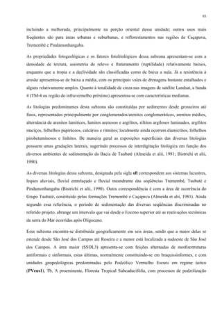 93


incluindo a melhorada, principalmente na porção oriental dessa unidade; outros usos mais
freqüentes são para áreas urbanas e suburbanas, e reflorestamentos nas regiões de Caçapava,
Tremembé e Pindamonhangaba.

As propriedades fotogeológicas e os fatores fotolitológicos dessa subzona apresentam-se com a
densidade de textura, assimetria de relevo e fraturamento (ruptilidade) relativamente baixos,
enquanto que a tropia e a declividade são classificadas como de baixa a nula. Já a resistência à
erosão apresentou-se de baixa a média, com os principais vales de drenagens bastante entalhados e
alguns relativamente amplos. Quanto à tonalidade de cinza nas imagens de satélite Landsat, a banda
4 (TM-4 ou região do infravermelho próximo) apresentou-se com características medianas.

As litologias predominantes desta subzona são constituídas por sedimentos desde grosseiros até
finos, representados principalmente por conglomerados/arenitos conglomeráticos, arenitos médios,
alternância de arenitos lamíticos, lamitos arenosos e argilitos, siltitos argilosos laminados, argilitos
maciços, folhelhos papiráceos, calcários e ritmitos; localmente ainda ocorrem diamictitos, folhelhos
pirobetuminosos e linhitos. De maneira geral as exposições superficiais das diversas litologias
possuem umas gradações laterais, sugerindo processos de interdigitação litológica em função dos
diversos ambientes de sedimentação da Bacia de Taubaté (Almeida et alii, 1981; Bistrichi et alii,
1990).

As diversas litologias dessa subzona, designada pela sigla sfl correspondem aos sistemas lacustres,
leques aluviais, fluvial entrelaçado e fluvial meandrante das seqüências Tremembé, Taubaté e
Pindamonhangaba (Bistrichi et alii, 1990). Outra correspondência é com a área de ocorrência do
Grupo Taubaté, constituído pelas formações Tremembé e Caçapava (Almeida et alii, 1981). Ainda
segundo essa referência, o período de sedimentação das diversas seqüências discriminadas no
referido projeto, abrange um intervalo que vai desde o Eoceno superior até as reativações tectônicas
da serra do Mar ocorridas após Oligoceno.

Essa subzona encontra-se distribuída geograficamente em seis áreas, sendo que a maior delas se
estende desde São José dos Campos até Roseira e a menor está localizada a sudoeste de São José
dos Campos. A área maior (SSDL3) apresenta-se com feições alternadas de morfoestruturas
antiformais e sinformais, estas últimas, normalmente constituindo-se em braquissinformes, e com
unidades geopedológicas predominadas pelo Podzólico Vermelho Escuro em regime ústico
(PVeus1), Tb, A proeminente, Floresta Tropical Subcaducifólia, com processos de podzolização
 