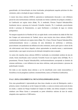 94


generalizada e de latossolização em áreas localizadas, principalmente naquelas próximas de altos
estruturais, onde a circulação de água é mediana a alta.

A menor área dessa subzona (SSDL1), apresenta-se medianamente dissecada e com influência
parcial de uma morfoestrutura sinformal, localizada nos limites ocidentais do polígono estudado, e
de Cambissolo em regime ústico (Cus), Tb, A moderado, Floresta Tropical Subcaducifólia;
localmente tem-se a presença de Latossolo Vermelho Amarelo, Tb, A moderado, possivelmente
devido à presença de fraturamentos, os quais facilitaram a circulação de água no sistema
pedogenético.

Na margem esquerda do rio Paraíba do Sul, na região desde o norte-nordeste da cidade de São José
dos Campos até norte-noroeste de Taubaté, tem-se uma terceira área dessa subzona (SSDL1),
constituída por Cambissolo em regime ústico (Cus), Tb, A fraco, Floresta Tropical Subcaducifólia;
morfoestruturalmente tem-se a presença de uma alternância de antiformas e sinformas,
possivelmente com predomínio da influência de altos estruturais, motivo pelo qual os valores de Ki
são relativamente mais baixos daqueles valores apresentados na mancha menor, e anteriormente
caracterizada, o que sugere um processo de alteração intempérica mais avançado.

As outras três manchas dessa subzona (SSDL2), localizadas na extremidade nordeste da área de
estudo, foram classificadas como Latossolo Vermelho Escuro em regime ústico (LVeus), Tb, A
proeminente, Floresta Tropical Subcaducifólia; morfoestruturalmente corresponde ao domínio de
extensas antiformas, e com influência de uma única sinforma, onde possivelmente o processo de
podzolização é atuante.

Em todas as sete manchas dessa subzona a uai foi classificada como sendo monossialítica a
bissialítica e/ou de paragênese caulinita a montmorilonita, numa cai Podzólica-Cambissólica.



IV.6.2 - ZONA GEOAMBIENTAL METACONGLOMERADOS (ZGMC)

Esta zona geoambiental é representada por duas áreas situadas na serra da Mantiqueira, sendo a
primeira, menor e localizada ao sul de Campos do Jordão, e a outra no extremo centro-norte da área
de estudo, a sudeste do Parque Estadual de Campos do Jordão; esta última extrapola os limites
estaduais com Minas Gerais e corresponde ao ponto altimétrico máximo da área de estudo,
atingindo cotas superiores a 2.000 metros.
 
