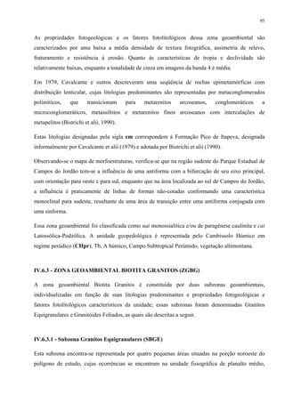 95


As propriedades fotogeológicas e os fatores fotolitológicos dessa zona geoambiental são
caracterizados por uma baixa a média densidade de textura fotográfica, assimetria de relevo,
fraturamento e resistência à erosão. Quanto às características de tropia e declividade são
relativamente baixas, enquanto a tonalidade de cinza em imagens da banda 4 é média.

Em 1979, Cavalcante e outros descreveram uma seqüência de rochas epimetamórficas com
distribuição lenticular, cujas litologias predominantes são representadas por metaconglomerados
polimíticos,    que     transicionam     para   metarenitos     arcoseanos,     conglomeráticos   a
microconglomeráticos, metassiltitos e metarenitos finos arcoseanos com intercalações de
metapelitos (Bistrichi et alii, 1990).

Estas litologias designadas pela sigla cm correspondem à Formação Pico de Itapeva, designada
informalmente por Cavalcante et alii (1979) e adotada por Bistrichi et alii (1990).

Observando-se o mapa de morfoestruturas, verifica-se que na região sudeste do Parque Estadual de
Campos do Jordão tem-se a influência de uma antiforma com a bifurcação de seu eixo principal,
com orientação para oeste e para sul, enquanto que na área localizada ao sul de Campos do Jordão,
a influência é praticamente de linhas de formas não-cotadas conformando uma característica
monoclinal para sudeste, resultante de uma área de transição entre uma antiforma conjugada com
uma sinforma.

Essa zona geoambiental foi classificada como uai monossialítica e/ou de paragênese caulinita e cai
Latossólica-Podzólica. A unidade geopedológica é representada pelo Cambissolo Húmico em
regime perúdico (CHpr), Tb, A húmico, Campo Subtropical Perúmido, vegetação altimontana.



IV.6.3 - ZONA GEOAMBIENTAL BIOTITA GRANITOS (ZGBG)

A zona geoambiental Biotita Granitos é constituída por duas subzonas geoambientais,
individualizadas em função de suas litologias predominantes e propriedades fotogeológicas e
fatores fotolitológicos característicos da unidade; essas subzonas foram denominadas Granitos
Equigranulares e Granitóides Foliados, as quais são descritas a seguir.



IV.6.3.1 - Subzona Granitos Equigranulares (SBGE)

Esta subzona encontra-se representada por quatro pequenas áreas situadas na porção noroeste do
polígono de estudo, cujas ocorrências se encontram na unidade fisiográfica de planalto médio,
 