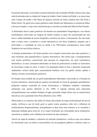 96


fracamente dissecado e com feições texturais/estruturais não-orientadas (Pmfdn). Dessas áreas, duas
estão localizadas entre as cidades de Campos do Jordão e Santo Antônio do Pinhal, e as outras duas,
entre Campos do Jordão e São Bento do Sapucaí, próximo do limite estadual entre São Paulo e
Minas Gerais. No geral esses corpos graníticos estão afetados por falhamentos ou sistema de falhas,
como por exemplo, o corpo mais setentrional que se encontra recortado pela falha do Paiol Grande.

A delimitação desses corpos graníticos foi baseada nas propriedades fotogeológicas e nos fatores
fotolitológicos, observados nas imagens do satélite Landsat, os quais são caracterizadas por uma
baixa a média densidade de textura fotográfica, assimetria de relevo e fraturamento. De outro lado,
tanto a tropia como a resistência à erosão apresentou-se com baixa freqüência, enquanto que a
declividade e a tonalidade de cinza na banda 4 do TM/Landsat constituíram-se numa média
freqüência em suas feições relativas.

A litologia predominante é de biotita granitos com variações transicionais para tipos graníticos, e
mais raramente, para granodioríticos e quartzo monzoníticos. São rochas equi- a inequigranulares
com textura porfirítica, caracterizado pela presença de megacristais, em geral centimétricos
idiomórficos, ou mais comumente deformados na forma de porfiroclastos ovalados ou lenticulares
de microclíneo rosado ou cinza. A matriz é de granulação média ou fina, e apresenta composição
amplamente variável desde tipos essencialmente biotíticos ricos em apatita, titanita, epídoto e
allanita, até tipos essencialmente quartzosos.

Os litotipos dessa unidade são em geral moderadamente deformados, observando-se a formação de
texturas miloníticas, caracterizada por quartzo recristalizado na forma de agregados granoblásticos
poligonais (aspecto sacaroidal em escala mesoscópica), e feldspatos rompidos, cominuídos
juntamente com quartzo (Bistrichi et alii, 1990). A legenda utilizada para representar
cartograficamente essa unidade litológica foi gre, possuindo relação direta com as características
descritivas com o granitóide Serra Preta (Bistrichi et alii, 1990).

Observando-se os contornos das linhas de formas não-cotadas do mapa morfoestrutural da área de
estudo, verificou-se que de modo geral os quatro corpos graníticos estão sob a influência de
morfoestruturas braquissinformais, principalmente as duas áreas mais internas, se se considerar a
disposição alinhada quase norte-sul. Já os corpos localizados nas extremidades desse alinhamento,
encontram-se, também, sob a influência de terminais de altos estruturais.

Através do mapa de unidades e coberturas de alteração intempéricas, verifica-se que essa subzona
foi classificada como uai alítica a monossialítica e/ou de paragênese gibbsita a caulinita, numa cai
 