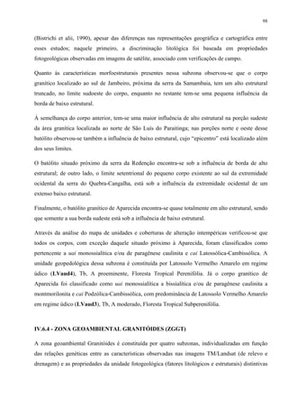 98


(Bistrichi et alii, 1990), apesar das diferenças nas representações geográfica e cartográfica entre
esses estudos; naquele primeiro, a discriminação litológica foi baseada em propriedades
fotogeológicas observadas em imagens de satélite, associado com verificações de campo.

Quanto às características morfoestruturais presentes nessa subzona observou-se que o corpo
granítico localizado ao sul de Jambeiro, próxima da serra da Samambaia, tem um alto estrutural
truncado, no limite sudoeste do corpo, enquanto no restante tem-se uma pequena influência da
borda de baixo estrutural.

À semelhança do corpo anterior, tem-se uma maior influência de alto estrutural na porção sudeste
da área granítica localizada ao norte de São Luís do Paraitinga; nas porções norte e oeste desse
batólito observou-se também a influência de baixo estrutural, cujo “epicentro” está localizado além
dos seus limites.

O batólito situado próximo da serra da Redenção encontra-se sob a influência de borda de alto
estrutural; de outro lado, o limite setentrional do pequeno corpo existente ao sul da extremidade
ocidental da serra do Quebra-Cangalha, está sob a influência da extremidade ocidental de um
extenso baixo estrutural.

Finalmente, o batólito granítico de Aparecida encontra-se quase totalmente em alto estrutural, sendo
que somente a sua borda sudeste está sob a influência de baixo estrutural.

Através da análise do mapa de unidades e coberturas de alteração intempéricas verificou-se que
todos os corpos, com exceção daquele situado próximo à Aparecida, foram classificados como
pertencente a uai monossialítica e/ou de paragênese caulinita e cai Latossólica-Cambissólica. A
unidade geopedológica dessa subzona é constituída por Latossolo Vermelho Amarelo em regime
údico (LVaud4), Tb, A proeminente, Floresta Tropical Perenifólia. Já o corpo granítico de
Aparecida foi classificado como uai monossialítica a bissialítica e/ou de paragênese caulinita a
montmorilonita e cai Podzólica-Cambissólica, com predominância de Latossolo Vermelho Amarelo
em regime údico (LVaud3), Tb, A moderado, Floresta Tropical Subperenifólia.



IV.6.4 - ZONA GEOAMBIENTAL GRANITÓIDES (ZGGT)

A zona geoambiental Granitóides é constituída por quatro subzonas, individualizadas em função
das relações genéticas entre as características observadas nas imagens TM/Landsat (de relevo e
drenagem) e as propriedades da unidade fotogeológica (fatores litológicos e estruturais) distintivas
 