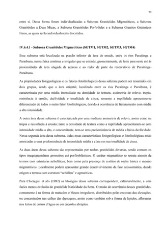 99


entre si. Dessa forma foram individualizadas a Subzona Granitóides Migmatíticos, a Subzona
Granitóides a Duas Micas, a Subzona Granitóides Porfiróides e a Subzona Granitos Gnáissicos
Finos, as quais serão individualmente discutidas.



IV.6.4.1 - Subzona Granitóides Migmatíticos (SGTM1, SGTM2, SGTM3, SGTM4)

Essa subzona está localizada na porção inferior da área de estudo, entre os rios Paraitinga e
Paraibuna, numa faixa contínua e irregular que se estende, grosseiramente, de leste para oeste até às
proximidades da área alagada da represa e ao redor de parte do reservatório de Paraitinga-
Paraibuna.

As propriedades fotogeológicas e os fatores fotolitológicos dessa subzona podem ser resumidos em
dois grupos, sendo que a área oriental, localizada entre os rios Paraitinga e Paraibuna, é
caracterizada por uma média intensidade na densidade de textura, assimetria de relevo, tropia,
resistência à erosão, declividade e tonalidade de cinza; somente a ruptilidade apresentou-se
diferenciado de todos o outro fator fotolitológicos, devido à ocorrência de fraturamento com média
a alta intensidade.

A outra área dessa subzona é caracterizada por uma mediana assimetria de relevo, assim como na
tropia e resistência à erosão; tanto a densidade de textura como a ruptilidade apresentaram-se com
intensidade média a alta, e concomitante, tem-se uma predominância de média a baixa declividade.
Nessa segunda área desta subzona, todas essas características fotogeológicas e fotolitológicas estão
associadas a uma predominância da intensidade média a clara em sua tonalidade de cinza.

As duas áreas dessa subzona são representadas por rochas granitóides diversas, sendo comuns os
tipos inequigranulares grosseiros até porfiroblásticos. O caráter migmatítico se retrata através de
termos com estruturas nebulíticas, bem como pela presença de restitos de rocha básica e mesmo
migmatíticos. Localmente podem apresentar grande desenvolvimento da fase neossomática, dando
origem a termos com estrutura “schöllen” e agmatíticas.

Para Chieregati et alii (1982) as litologias dessa subzona correspondem, estruturalmente, a uma
facies menos evoluída do granitóide Natividade da Serra. O modo de ocorrência desses granitóides,
comumente é na forma de matacões e blocos irregulares, distribuídos pelas encostas das elevações,
ou concentrados nas calhas das drenagens, assim como também sob a forma de lajedos, aflorantes
nos leitos de cursos d’água ou em encostas abrúptas.
 