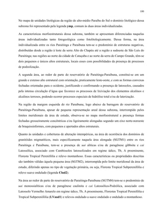 100


No mapa de unidades litológicas da região do alto-médio Paraíba do Sul o domínio litológico dessa
subzona foi representado pela legenda ymp, comum às duas áreas individualizadas.

As características morfoestruturais dessa subzona, também se apresentam diferenciadas naquelas
áreas individualizadas tanto fotogeológica como fotolitologicamente. Dessa forma, na área
individualizada entre os rios Paraitinga e Paraibuna tem-se o predomínio de estruturas negativas,
distribuídas desde a região à leste da serra Alto do Chapéu até a região a sudoeste de São Luís do
Paraitinga; nas regiões ao norte da cidade de Catuçaba e ao norte da serra do Campo Grande, têm-se
dois pequenos e únicos altos estruturais, locais esses com possibilidades da presença de processos
de podzolização.

A segunda área, ao redor de parte do reservatório de Paraitinga-Paraibuna, constitui-se em um
grande e extenso alto estrutural com orientação, praticamente leste-oeste, e com as formas convexas
fechadas orientadas para o ocidente, justificando e confirmando a presença de latossolos, causados
pela intensa circulação d’água que favorece os processos de lixiviação dos elementos alcalinos e
alcalinos terrosos, podendo ocorrer processos especiais de hidrólise total e/ou de laterização.

Na região da margem esquerda do rio Paraibuna, logo abaixo da barragem do reservatório de
Paraitinga-Paraibuna, apesar de pequena representação areal dessa subzona, interrompido pelos
limites meridionais da área de estudo, observa-se no mapa morfoestrutural a presença formas
fechadas grosseiramente concêntricas e/ou ligeiramente alongadas segundo um eixo norte-noroeste
de braquissinformes, com pequenos e apertados altos estruturais.

Quanto às unidades e coberturas de alteração intempéricas, na área de ocorrência dos domínios de
granitóides migmatíticos, mais especificamente naquela área alongada (SGTM1) entre os rios
Paraitinga e Paraibuna, tem-se a presença de uai alíticas e/ou de paragênese gibbsita e cai
Latossólica, associado com Cambissolos latossolizados em regime údico, Tb, A proeminente,
Floresta Tropical Perenifólia e relevo montanhoso. Essas características ou propriedades descritas
são também válidas àquela pequena área (SGTM2), interrompida pelo limite meridional da área de
estudo, diferindo apenas no tipo de vegetação primária, ou seja, Floresta Tropical Subperenifólia e
relevo suave ondulado (legenda Clud2).

Na área ao redor de parte do reservatório de Paraitinga-Paraibuna (SGTM4) tem-se o predomínio de
uai monossialíticas e/ou de paragênese caulinita e cai Latossólica-Podzólica, associado com
Latossolo Vermelho Amarelo em regime údico, Tb, A proeminente, Florestas Tropical Perenifólia e
Tropical Subperenifólia (LVaud1) e relevos ondulado a suave ondulado e ondulado a montanhoso.
 