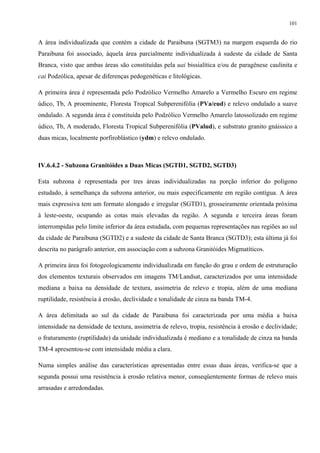 101


A área individualizada que contém a cidade de Paraibuna (SGTM3) na margem esquerda do rio
Paraibuna foi associado, àquela área parcialmente individualizada à sudeste da cidade de Santa
Branca, visto que ambas áreas são constituídas pela uai bissialítica e/ou de paragênese caulinita e
cai Podzólica, apesar de diferenças pedogenéticas e litológicas.

A primeira área é representada pelo Podzólico Vermelho Amarelo a Vermelho Escuro em regime
údico, Tb, A proeminente, Floresta Tropical Subperenifólia (PVa/eud) e relevo ondulado a suave
ondulado. A segunda área é constituída pelo Podzólico Vermelho Amarelo latossolizado em regime
údico, Tb, A moderado, Floresta Tropical Subperenifólia (PValud), e substrato granito gnáissico a
duas micas, localmente porfiroblástico (ydm) e relevo ondulado.



IV.6.4.2 - Subzona Granitóides a Duas Micas (SGTD1, SGTD2, SGTD3)

Esta subzona é representada por tres áreas individualizadas na porção inferior do polígono
estudado, à semelhança da subzona anterior, ou mais especificamente em região contígua. A área
mais expressiva tem um formato alongado e irregular (SGTD1), grosseiramente orientada próxima
à leste-oeste, ocupando as cotas mais elevadas da região. A segunda e terceira áreas foram
interrompidas pelo limite inferior da área estudada, com pequenas representações nas regiões ao sul
da cidade de Paraibuna (SGTD2) e a sudeste da cidade de Santa Branca (SGTD3); esta última já foi
descrita no parágrafo anterior, em associação com a subzona Granitóides Migmatíticos.

A primeira área foi fotogeologicamente individualizada em função do grau e ordem de estruturação
dos elementos texturais observados em imagens TM/Landsat, caracterizados por uma intensidade
mediana a baixa na densidade de textura, assimetria de relevo e tropia, além de uma mediana
ruptilidade, resistência à erosão, declividade e tonalidade de cinza na banda TM-4.

A área delimitada ao sul da cidade de Paraibuna foi caracterizada por uma média a baixa
intensidade na densidade de textura, assimetria de relevo, tropia, resistência à erosão e declividade;
o fraturamento (ruptilidade) da unidade individualizada é mediano e a tonalidade de cinza na banda
TM-4 apresentou-se com intensidade média a clara.

Numa simples análise das características apresentadas entre essas duas áreas, verifica-se que a
segunda possui uma resistência à erosão relativa menor, conseqüentemente formas de relevo mais
arrasadas e arredondadas.
 