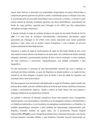 102


Apesar desta subzona se apresentar com propriedades fotogeológicas um pouco diferenciadas, é
composta por granitos gnáissicos de grã fina a média, eventualmente grossa e coloração cinza clara.
É caracterizada pela sua associação mineralógica entre a moscovita e a biotita, e a sericita é o mais
comum mineral de alteração; localmente apresenta com facies porfiroblástica, especialmente nas
bordas do corpo granítico, sugerindo para Chieregati et alii (1982) uma fase metassomática
subseqüente ao estágio sintectônico.

A legenda utilizada no mapa de unidades litológicas da região do alto-médio Paraíba do Sul foi
ydm e as suas áreas de ocorrência individualizadas, correspondem, parcialmente, àquela
apresentada por Chieregati et alii (1982). Estes autores relacionam essas rochas granitóides
gnáissicas a duas micas com as porções centrais homogêneas e mais evoluídas, da provável
estrutura antiformal de Natividade da Serra.

Fazendo-se a análise do mapa de morfoestruturas da região do alto-médio Paraíba do Sul, a área
mais expressiva desta subzona está situada em sua maior parte, sob a influência de formas anômalas
alongadas, alternadas e grosseiramente paralelas de altos e baixos estruturais; os altos estruturais
são mais expressivos e envolventes. Topograficamente, essa unidade corresponde a altos
topográficos.

Um fato interessante é a presença de uma descontinuidade estrutural que causa a mudança na
orientação das formas anômalas, as quais são freqüentes na direção nordeste, e na região do terço
oriental de sua faixa alongada e irregular (serra do Sertão, a leste da cidade de Catuçaba), essa
orientação toma o rumo leste-nordeste.

Das duas pequenas áreas parcialmente individualizadas na região de Paraibuna, aquela situada mais
próxima dessa cidade, está sob a influência direta de borda de duas formas concêntricas fracamente
ovaladas e estruturalmente negativas. Aquela a sudeste de Santa Branca tem uma pequena e
longínqua influência de um grande baixo estrutural.

As unidades e coberturas de alteração intempéricas dessas duas pequenas áreas, correspondem,
respectivamente, a uai monossialítica a bissialítica e/ou de paragênese caulinita a montmorilonita e
cai Podzólica-Cambissólica, e a uai bissialítica e/ou paragênese montmorilonita e cai Podzólica. As
unidades geopedológicas associadas a essas unidades são representadas, respectivamente, pelo
Podzólico Vermelho Amarelo em regime údico, Tb, A proeminente, Floresta Tropical
Subperenifólia (PVaud3) e com a fisiografia de planalto baixo, fracamente dissecado e com feições
texturais/estruturais orientadas (Pbfdo), e pelo Podzólico Vermelho Amarelo latossolizado em
 