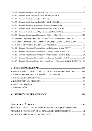 xii


IV.6.5.2 - Subzona Gnaisses e Quartzitos (SGNQ) ....................................................................... 109
IV.6.5.3 - Subzona Biotita Gnaisses e Xistos (SGNX1; SGNX2) ................................................. 111
IV.6.5.4 - Subzona Biotita Gnaisses Finos (SGNF) ....................................................................... 112
IV.6.5.5 - Subzona Biotita Gnaisses Bandados (SGNB1; SGNB2) ............................................... 113
IV.6.5.6 - Subzona Gnaisses e Migmatitos Blastomiloníticos (SGNM) ........................................ 115
IV.6.5.7 - Subzona Biotita Gnaisses Granodioríticos (SGND1; SGND2) ..................................... 116
IV.6.5.8 - Subzona Biotita Gnaisses Migmatizados (SGNZ1; SGNZ2) ........................................ 117
IV.6.5.9 - Subzona Gnaisses com Charnoquitos (SGNH1; SGNH2) ............................................ 119
IV.6.6 - ZONA GEOAMBIENTAL ECTINITOS SÍLTICO-ARGILOSAS (ZGEC) ................... 120
IV.6.7 - ZONA GEOAMBIENTAL XISTOS E GNAISSES (ZGXG1; ZGXG2; ZGXG3) ......... 121
IV.6.8 - ZONA GEOAMBIENTAL MIGMATITOS (ZGMG) ..................................................... 123
IV.6.8.1 - Subzona Migmatitos Estromatíticos com Paleossoma Xistoso (SMGX) ...................... 123
IV.6.8.2 - Subzona Migmatitos Estromatíticos e Gnaisses (SMGG1; SMGG2) ........................... 124
IV.6.8.3 - Subzona Migmatitos Estromatíticos com Neossoma Tonalítico (SMGT) .................... 126
IV.6.8.4 - Subzona Migmatitos Estromatíticos ou Gnaisses Bandados (SMGB) .......................... 127
IV.6.8.5 - Subzona Migmatitos Policíclicos Homogêneos c/ Charnoquitos (SMGH1; SMGH2) . 128


V - CONSIDERAÇÕES FINAIS .................................................................................... 131
V.1 - DOS PRODUTOS E DA TECNOLOGIA DE SENSORIAMENTO REMOTO ................ 131
V.2 - DA METODOLOGIA E/OU SISTEMÁTICA UTILIZADA .............................................. 132
V.3 - DOS RESULTADOS OBTIDOS ......................................................................................... 133
V.4 - DA EXPERIÊNCIA ADQUIRIDA ...................................................................................... 145
V.5 - RECOMENDAÇÕES ........................................................................................................... 146
V.6 - CONCLUSÕES ..................................................................................................................... 146


VI - REFERÊNCIAS BIBLIOGRÁFICAS ................................................................... 149



ÍNDICE DE APÊNDICES ............................................................................................... 163
APÊNDICE I - SISTEMAS DE TRATAMENTO DE IMAGENS MULTIESPECTRAIS ............... I
APÊNDICE II - TECNOLOGIA DE SENSORIAMENTO REMOTO ORBITAL ....................... VII
APÊNDICE III - TÉCNICAS PEDOGEOQUÍMICAS ................................................................... IX
 