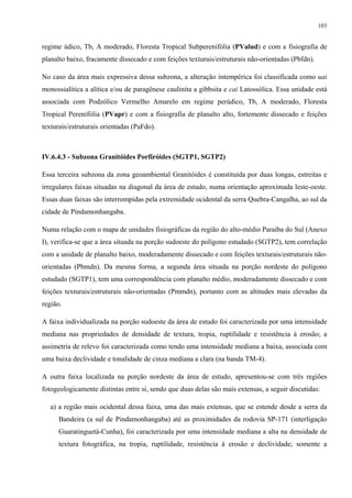 103


regime údico, Tb, A moderado, Floresta Tropical Subperenifólia (PValud) e com a fisiografia de
planalto baixo, fracamente dissecado e com feições texturais/estruturais não-orientadas (Pbfdn).

No caso da área mais expressiva dessa subzona, a alteração intempérica foi classificada como uai
monossialítica a alítica e/ou de paragênese caulinita a gibbsita e cai Latossólica. Essa unidade está
associada com Podzólico Vermelho Amarelo em regime perúdico, Tb, A moderado, Floresta
Tropical Perenifólia (PVapr) e com a fisiografia de planalto alto, fortemente dissecado e feições
texturais/estruturais orientadas (PaFdo).



IV.6.4.3 - Subzona Granitóides Porfiróides (SGTP1, SGTP2)

Essa terceira subzona da zona geoambiental Granitóides é constituída por duas longas, estreitas e
irregulares faixas situadas na diagonal da área de estudo, numa orientação aproximada leste-oeste.
Essas duas faixas são interrompidas pela extremidade ocidental da serra Quebra-Cangalha, ao sul da
cidade de Pindamonhangaba.

Numa relação com o mapa de unidades fisiográficas da região do alto-médio Paraíba do Sul (Anexo
I), verifica-se que a área situada na porção sudoeste do polígono estudado (SGTP2), tem correlação
com a unidade de planalto baixo, moderadamente dissecado e com feições texturais/estruturais não-
orientadas (Pbmdn). Da mesma forma, a segunda área situada na porção nordeste do polígono
estudado (SGTP1), tem uma correspondência com planalto médio, moderadamente dissecado e com
feições texturais/estruturais não-orientadas (Pmmdn), portanto com as altitudes mais elevadas da
região.

A faixa individualizada na porção sudoeste da área de estudo foi caracterizada por uma intensidade
mediana nas propriedades de densidade de textura, tropia, ruptilidade e resistência à erosão; a
assimetria de relevo foi caracterizada como tendo uma intensidade mediana a baixa, associada com
uma baixa declividade e tonalidade de cinza mediana a clara (na banda TM-4).

A outra faixa localizada na porção nordeste da área de estudo, apresentou-se com três regiões
fotogeologicamente distintas entre si, sendo que duas delas são mais extensas, a seguir discutidas:

   a) a região mais ocidental dessa faixa, uma das mais extensas, que se estende desde a serra da
      Bandeira (a sul de Pindamonhangaba) até as proximidades da rodovia SP-171 (interligação
      Guaratinguetá-Cunha), foi caracterizada por uma intensidade mediana a alta na densidade de
      textura fotográfica, na tropia, ruptilidade, resistência à erosão e declividade; somente a
 
