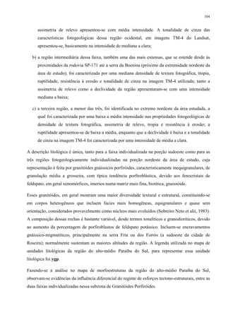 104


      assimetria de relevo apresentou-se com média intensidade. A tonalidade de cinza das
      características fotogeológicas dessa região ocidental, em imagens TM-4 do Landsat,
      apresentou-se, basicamente na intensidade de mediana a clara;

   b) a região intermediária dessa faixa, também uma das mais extensas, que se estende desde às
      proximidades da rodovia SP-171 até a serra da Boenina (próximo da extremidade nordeste da
      área de estudo), foi caracterizada por uma mediana densidade de textura fotográfica, tropia,
      ruptilidade, resistência à erosão e tonalidade de cinza na imagem TM-4 utilizada; tanto a
      assimetria de relevo como a declividade da região apresentaram-se com uma intensidade
      mediana a baixa;

   c) a terceira região, a menor das três, foi identificada no extremo nordeste da área estudada, a
      qual foi caracterizada por uma baixa a média intensidade nas propriedades fotogeológicas de
      densidade de textura fotográfica, assimetria de relevo, tropia e resistência à erosão; a
      ruptilidade apresentou-se de baixa a média, enquanto que a declividade é baixa e a tonalidade
      de cinza na imagem TM-4 foi caracterizada por uma intensidade de média a clara.

A descrição litológica é única, tanto para a faixa individualizada na porção sudoeste como para as
três regiões fotogeologicamente individualizadas na porção nordeste da área de estudo, cuja
representação é feita por granitóides gnáissicos porfiróides, caracteristicamente inequigranulares, de
granulação média a grosseira, com típica tendência porfiroblástica, devido aos fenocristais de
feldspato, em geral xenomórficos, imersos numa matriz mais fina, biotítica, gnaissóide.

Esses granitóides, em geral mostram uma maior diversidade textural e estrutural, constituindo-se
em corpos heterogêneos que incluem facies mais homogêneas, equigranulares e quase sem
orientação, considerados provavelmente como núcleos mais evoluídos (Sobreiro Neto et alii, 1983).
A composição dessas rochas é bastante variável, desde termos tonalíticos e granodioríticos, devido
ao aumento da porcentagem de porfiroblastos de feldspato potássico. Incluem-se encravamentos
gnáissico-migmatíticos, principalmente na serra Fria ou dos Forrós (a sudoeste da cidade de
Roseira); normalmente sustentam as maiores altitudes da região. A legenda utilizada no mapa de
unidades litológicas da região do alto-médio Paraíba do Sul, para representar essa unidade
litológica foi ygp.

Fazendo-se a análise no mapa de morfoestruturas da região do alto-médio Paraíba do Sul,
observam-se evidências da influência diferencial do regime de esforços tectono-estruturais, entre as
duas faixas individualizadas nessa subzona de Granitóides Porfiróides.
 