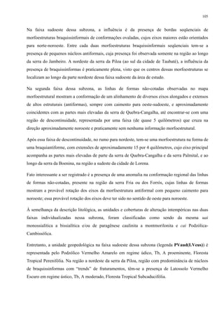 105


Na faixa sudoeste dessa subzona, a influência é da presença de bordas seqüenciais de
morfoestruturas braquissinformais de conformações ovaladas, cujos eixos maiores estão orientados
para norte-noroeste. Entre cada duas morfoestruturas braquissinformais seqüenciais tem-se a
presença de pequenos núcleos antiformais, cuja presença foi observada somente na região ao longo
da serra do Jambeiro. A nordeste da serra da Piloa (ao sul da cidade de Taubaté), a influência da
presença de braquissinformas é praticamente plena, visto que os centros dessas morfoestruturas se
localizam ao longo da parte nordeste dessa faixa sudoeste da área de estudo.

Na segunda faixa dessa subzona, as linhas de formas não-cotadas observadas no mapa
morfoestrutural mostram a conformação de um alinhamento de diversos eixos alongados e extensos
de altos estruturais (antiformas), sempre com caimento para oeste-sudoeste, e aproximadamente
coincidentes com as partes mais elevadas da serra de Quebra-Cangalha, até encontrar-se com uma
região de descontinuidade, representada por uma faixa (de quase 5 quilômetros) que cruza na
direção aproximadamente noroeste e praticamente sem nenhuma informação morfoestrutural.

Após essa faixa de descontinuidade, no rumo para nordeste, tem-se uma morfoestrutura na forma de
uma braquiantiforme, com extensões de aproximadamente 15 por 4 quilômetros, cujo eixo principal
acompanha as partes mais elevadas de parte da serra de Quebra-Cangalha e da serra Palmital, e ao
longo da serra da Boenina, na região a sudeste da cidade de Lorena.

Fato interessante a ser registrado é a presença de uma anomalia na conformação regional das linhas
de formas não-cotadas, presente na região da serra Fria ou dos Forrós, cujas linhas de formas
mostram a provável rotação dos eixos da morfoestrutura antiformal com pequeno caimento para
noroeste; essa provável rotação dos eixos deve ter sido no sentido de oeste para noroeste.

À semelhança da descrição litológica, as unidades e coberturas de alteração intempéricas nas duas
faixas individualizadas nessa subzona, foram classificadas como sendo da mesma uai
monossialítica a bissialítica e/ou de paragênese caulinita a montmorilonita e cai Podzólica-
Cambissólica.

Entretanto, a unidade geopedológica na faixa sudoeste dessa subzona (legenda PVaud(LVeus)) é
representada pelo Podzólico Vermelho Amarelo em regime údico, Tb, A proeminente, Floresta
Tropical Perenifólia. Na região a nordeste da serra da Piloa, região com predominância de núcleos
de braquissinformas com “trends” de fraturamentos, têm-se a presença de Latossolo Vermelho
Escuro em regime ústico, Tb, A moderado, Floresta Tropical Subcaducifólia.
 