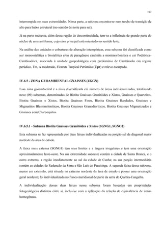 107


interrompida em suas extremidades. Nessa parte, a subzona encontra-se num trecho de transição de
alto para baixo estrutural (no sentido de norte para sul).

Já na parte sudoeste, além dessa região de descontinuidade, tem-se a influência de grande parte do
núcleo de uma antiforma, cujo eixo principal está orientado no sentido leste.

Na análise das unidades e coberturas de alteração intempéricas, essa subzona foi classificada como
uai monossialítica a bissialítica e/ou de paragênese caulinita a montmorilonítica e cai Podzólica-
Cambissólica, associada à unidade geopedológica com predomínio de Cambissolo em regime
perúdico, Tm, A moderado, Floresta Tropical Perúmida (Cpr) e relevo escarpado.



IV.6.5 - ZONA GEOAMBIENTAL GNAISSES (ZGGN)

Essa zona geoambiental é a mais diversificada em número de áreas individualizadas, totalizando
nove (09) subzonas, denominadas de Biotita Gnaisses Granitóides e Xistos, Gnaisses e Quartzitos,
Biotita Gnaisses e Xistos, Biotita Gnaisses Finos, Biotita Gnaisses Bandados, Gnaisses e
Migmatitos Blastomiloníticos, Biotita Gnaisses Granodioríticos, Biotita Gnaisses Migmatizados e
Gnaisses com Charnoquitos.



IV.6.5.1 - Subzona Biotita Gnaisses Granitóides e Xistos (SGNG1, SGNG2)

Esta subzona se faz representada por duas faixas individualizadas na porção sul da diagonal maior
nordeste da área de estudo.

A faixa mais extensa (SGNG1) tem seus limites e a largura irregulares e tem uma orientação
aproximadamente leste-oeste. Na sua extremidade sudoeste contém a cidade de Santa Branca, e o
outro extremo, a região imediatamente ao sul da cidade de Cunha; na sua porção intermediária
contém as cidades de Redenção da Serra e São Luís do Paraitinga. A segunda faixa dessa subzona,
menor em extensão, está situada no extremo nordeste da área de estudo e possui uma orientação
geral nordeste; foi individualizada no flanco meridional de parte da serra do Quebra-Cangalha.

A individualização dessas duas faixas nessa subzona foram baseadas em propriedades
fotogeológicas distintas entre si, inclusive com a aplicação da relação de equivalência de zonas
homogêneas.
 