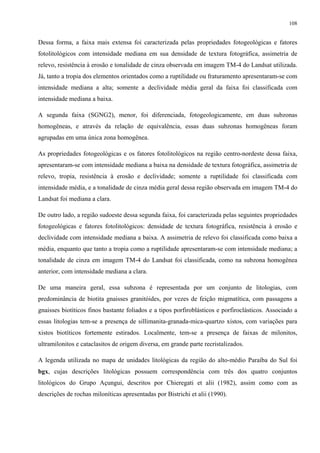 108


Dessa forma, a faixa mais extensa foi caracterizada pelas propriedades fotogeológicas e fatores
fotolitológicos com intensidade mediana em sua densidade de textura fotográfica, assimetria de
relevo, resistência à erosão e tonalidade de cinza observada em imagem TM-4 do Landsat utilizada.
Já, tanto a tropia dos elementos orientados como a ruptilidade ou fraturamento apresentaram-se com
intensidade mediana a alta; somente a declividade média geral da faixa foi classificada com
intensidade mediana a baixa.

A segunda faixa (SGNG2), menor, foi diferenciada, fotogeologicamente, em duas subzonas
homogêneas, e através da relação de equivalência, essas duas subzonas homogêneas foram
agrupadas em uma única zona homogênea.

As propriedades fotogeológicas e os fatores fotolitológicos na região centro-nordeste dessa faixa,
apresentaram-se com intensidade mediana a baixa na densidade de textura fotográfica, assimetria de
relevo, tropia, resistência à erosão e declividade; somente a ruptilidade foi classificada com
intensidade média, e a tonalidade de cinza média geral dessa região observada em imagem TM-4 do
Landsat foi mediana a clara.

De outro lado, a região sudoeste dessa segunda faixa, foi caracterizada pelas seguintes propriedades
fotogeológicas e fatores fotolitológicos: densidade de textura fotográfica, resistência à erosão e
declividade com intensidade mediana a baixa. A assimetria de relevo foi classificada como baixa a
média, enquanto que tanto a tropia como a ruptilidade apresentaram-se com intensidade mediana; a
tonalidade de cinza em imagem TM-4 do Landsat foi classificada, como na subzona homogênea
anterior, com intensidade mediana a clara.

De uma maneira geral, essa subzona é representada por um conjunto de litologias, com
predominância de biotita gnaisses granitóides, por vezes de feição migmatítica, com passagens a
gnaisses biotíticos finos bastante foliados e a tipos porfiroblásticos e porfiroclásticos. Associado a
essas litologias tem-se a presença de sillimanita-granada-mica-quartzo xistos, com variações para
xistos biotíticos fortemente estirados. Localmente, tem-se a presença de faixas de milonitos,
ultramilonitos e cataclasitos de origem diversa, em grande parte recristalizados.

A legenda utilizada no mapa de unidades litológicas da região do alto-médio Paraíba do Sul foi
bgx, cujas descrições litológicas possuem correspondência com três dos quatro conjuntos
litológicos do Grupo Açungui, descritos por Chieregati et alii (1982), assim como com as
descrições de rochas miloníticas apresentadas por Bistrichi et alii (1990).
 