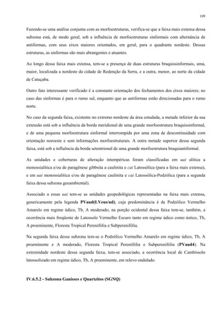 109


Fazendo-se uma análise conjunta com as morfoestruturas, verifica-se que a faixa mais extensa dessa
subzona está, de modo geral, sob a influência de morfoestruturas sinformais com alternância de
antiformas, com seus eixos maiores orientados, em geral, para o quadrante nordeste. Dessas
estruturas, as sinformas são mais abrangentes e atuantes.

Ao longo dessa faixa mais extensa, tem-se a presença de duas estruturas braquissinformais, uma,
maior, localizada a nordeste da cidade de Redenção da Serra, e a outra, menor, ao norte da cidade
de Catuçaba.

Outro fato interessante verificado é a constante orientação dos fechamentos dos eixos maiores; no
caso das sinformas é para o rumo sul, enquanto que as antiformas estão direcionadas para o rumo
norte.

No caso da segunda faixa, existente no extremo nordeste da área estudada, a metade inferior da sua
extensão está sob a influência da borda meridional de uma grande morfoestrutura braquissinformal,
e de uma pequena morfoestrutura sinformal interrompida por uma zona de descontinuidade com
orientação noroeste e sem informações morfoestruturais. A outra metade superior dessa segunda
faixa, está sob a influência da borda setentrional de uma grande morfoestrutura braquiantiformal.

As unidades e coberturas de alteração intempéricas foram classificadas em uai alítica a
monossialítica e/ou de paragênese gibbsita a caulinita e cai Latossólica (para a faixa mais extensa),
e em uai monossialítica e/ou de paragênese caulinita e cai Latossólica-Podzólica (para a segunda
faixa dessa subzona geoambiental).

Associado a essas uai tem-se as unidades geopedológicas representadas na faixa mais extensa,
genericamente pela legenda PVaud(LVeus/ud), cuja predominância é de Podzólico Vermelho
Amarelo em regime údico, Tb, A moderado; na porção ocidental dessa faixa tem-se, também, a
ocorrência mais freqüente de Latossolo Vermelho Escuro tanto em regime údico como ústico, Tb,
A proeminente, Floresta Tropical Perenifólia e Subperenifólia.

Na segunda faixa dessa subzona tem-se o Podzólico Vermelho Amarelo em regime údico, Tb, A
proeminente e A moderado, Floresta Tropical Perenifólia e Subperenifólia (PVaud4). Na
extremidade nordeste dessa segunda faixa, tem-se associado, a ocorrência local de Cambissolo
latossolizado em regime údico, Tb, A proeminente, em relevo ondulado.



IV.6.5.2 - Subzona Ganisses e Quartzitos (SGNQ)
 