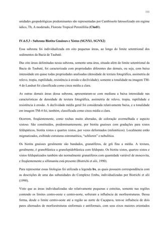 111


unidades geopedológicas predominantes são representadas por Cambissolo latossolizado em regime
údico, Tb, A moderado, Floresta Tropical Perenifólia (Clud1).



IV.6.5.3 - Subzona Biotita Gnaisses e Xistos (SGNX1, SGNX2)

Essa subzona foi individualizada em oito pequenas áreas, ao longo do limite setentrional dos
sedimentos da Bacia de Taubaté.

Das oito áreas delimitadas nessa subzona, somente uma área, situada além do limite setentrional da
Bacia de Taubaté, foi caracterizada com propriedades diferentes das demais, ou seja, com baixa
intensidade em quase todas propriedades analisadas (densidade de textura fotográfica, assimetria de
relevo, tropia, ruptilidade, resistência à erosão e declividade); somente a tonalidade na imagem TM-
4 do Landsat foi classificada como cinza média a clara.

As outras demais áreas dessa subzona, apresentaram-se com mediana a baixa intensidade nas
características de densidade de textura fotográfica, assimetria de relevo, tropia, ruptilidade e
resistência à erosão. A declividade média geral foi considerada relativamente baixa, e a tonalidade
em imagem TM-4 foi, também, classificada como cinza média a clara.

Ocorrem, freqüentemente, como rochas muito alteradas, de coloração avermelhada e aspecto
xistoso. São constituídos, predominantemente, por biotita gnaisses com gradações para xistos
feldspáticos, biotita xistos e quartzo xistos, por vezes deformados (miloníticos). Localmente estão
migmatizados, exibindo estruturas estromatítica, “schlieren” e nebulítica.

Os biotita gnaisses geralmente são bandados, granatíferos, de grã fina a média. A textura,
geralmente, é granoblástica a granolepidoblástica com feldspato. Os biotita xistos, quartzo xistos e
xistos feldspatizados também são normalmente granatíferos com quantidade variável de moscovita,
e freqüentemente a sillimanita está presente (Bistrichi et alii, 1990).

Para representar essas litologias foi utilizada a legenda bx, as quais possuem correspondência com
as descrições de uma das subunidades do Complexo Embu, individualizadas por Bistrichi et alii
(1990).

Visto que as áreas individualizadas são relativamente pequenas e estreitas, somente nas regiões
contendo os limites centro-oeste e centro-norte, sofreram a influência de morfoestruturas. Dessa
forma, desde o limite centro-oeste até a região ao norte de Caçapava, tem-se influência de dois
pares alternados de morfoestruturas sinformais e antiformais, com seus eixos maiores orientados
 