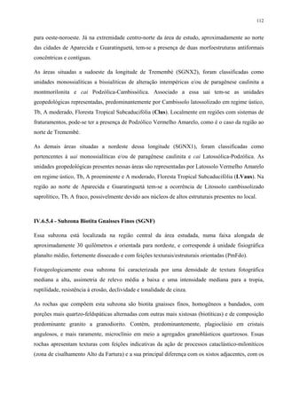 112


para oeste-noroeste. Já na extremidade centro-norte da área de estudo, aproximadamente ao norte
das cidades de Aparecida e Guaratinguetá, tem-se a presença de duas morfoestruturas antiformais
concêntricas e contíguas.

As áreas situadas a sudoeste da longitude de Tremembé (SGNX2), foram classificadas como
unidades monossialíticas a bissialíticas de alteração intempéricas e/ou de paragênese caulinita a
montmorilonita e cai Podzólica-Cambissólica. Associado a essa uai tem-se as unidades
geopedológicas representadas, predominantemente por Cambissolo latossolizado em regime ústico,
Tb, A moderado, Floresta Tropical Subcaducifólia (Clus). Localmente em regiões com sistemas de
fraturamentos, pode-se ter a presença de Podzólico Vermelho Amarelo, como é o caso da região ao
norte de Tremembé.

As demais áreas situadas a nordeste dessa longitude (SGNX1), foram classificadas como
pertencentes à uai monossialíticas e/ou de paragênese caulinita e cai Latossólica-Podzólica. As
unidades geopedológicas presentes nessas áreas são representadas por Latossolo Vermelho Amarelo
em regime ústico, Tb, A proeminente e A moderado, Floresta Tropical Subcaducifólia (LVaus). Na
região ao norte de Aparecida e Guaratinguetá tem-se a ocorrência de Litossolo cambissolizado
saprolítico, Tb, A fraco, possivelmente devido aos núcleos de altos estruturais presentes no local.



IV.6.5.4 - Subzona Biotita Gnaisses Finos (SGNF)

Essa subzona está localizada na região central da área estudada, numa faixa alongada de
aproximadamente 30 quilômetros e orientada para nordeste, e corresponde à unidade fisiográfica
planalto médio, fortemente dissecado e com feições texturais/estruturais orientadas (PmFdo).

Fotogeologicamente essa subzona foi caracterizada por uma densidade de textura fotográfica
mediana a alta, assimetria de relevo média a baixa e uma intensidade mediana para a tropia,
ruptilidade, resistência à erosão, declividade e tonalidade de cinza.

As rochas que compõem esta subzona são biotita gnaisses finos, homogêneos a bandados, com
porções mais quartzo-feldspáticas alternadas com outras mais xistosas (biotíticas) e de composição
predominante granito a granodiorito. Contém, predominantemente, plagioclásio em cristais
angulosos, e mais raramente, microclínio em meio a agregados granoblásticos quartzosos. Essas
rochas apresentam texturas com feições indicativas da ação de processos cataclástico-miloníticos
(zona de cisalhamento Alto da Fartura) e a sua principal diferença com os xistos adjacentes, com os
 