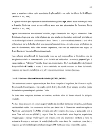 113


quais se associam, está na maior quantidade de plagioclásio e na maior incidência de K-feldspato
(Bistrichi et alii, 1990).

A legenda utilizada para representar essa unidade litológica foi bgf, e tanto a sua distribuição como
a descrição litológica possui correspondência com uma das subunidades do Complexo Embu
(Bistrichi et alii, 1990).

Apesar das dimensões, relativamente reduzidas, especialmente nos dois terços a sudoeste da faixa
delimitada, observa-se uma certa influência de uma ampla morfoestrutura sinformal, abortada em
sua borda sul pela zona de cisalhamento Alto da Fartura. Já o terço nordeste dessa faixa está sob a
influência de parte da borda sul de uma pequena braquiantiforma. Acredita-se que a influência da
zona de cisalhamento tenha sido bastante importante, visto que se identificou uma região de
discordância morfoestrutural bastante acentuada.

Essa subzona geoambiental foi determinada como de uai monossialítica a bissialítica e/ou de
paragênese caulinita a montmorilonita e cai Podzólica-Cambissólica. A unidade geopedológica é
representada por Podzólico Vermelho Escuro em regime údico, Tb, A moderado, Floresta Tropical
Subperenifólia (PVeud1); o relevo é suave ondulado na metade sudoeste da faixa delimitada,
enquanto que na outra metade tem-se o relevo mais movimentado ou mais dissecado.



IV.6.5.5 - Subzona Biotita Gnaisses Bandados (SGNB1, SGNB2)

Essa subzona encontra-se representada por duas áreas alongadas e irregulares, localizadas na região
de Aparecida-Guaratinguetá, e na porção central da área de estudo, desde a região ao sul da cidade
de Jambeiro e passando por Lagoinha e Cunha.

As duas áreas alongadas possuem seu extremo nordeste, além do limite oriental do polígono
estudado.

As duas faixas possuem em comum as propriedades de densidade de textura fotográfica, ruptilidade
e resistência à erosão, com intensidade mediana para todas elas. A faixa menor situada na região de
Aparecida-Guaratinguetá (SGNB2), apresenta um relevo menos dissecado, se comparado com a
outra faixa mais extensa (SGNB1). Aquela faixa foi caracterizada, além daquelas propriedades
fotogeológicas e fatores fotolitológicos em comuns, com uma intensidade mediana a baixa na
assimetria de relevo e na tropia. Já a declividade média nessa faixa foi classificada como baixa,
enquanto que a tonalidade apresentada em imagem TM-4 utilizada foi de cinza média a clara.
 