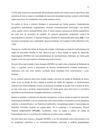 114


A faixa mais extensa foi caracterizada adicionalmente àquelas em comuns entre as duas faixas, pela
assimetria de relevo, tropia e a tonalidade de cinza com intensidade mediana; somente a declividade
média nessa faixa foi considerada como sendo mediana a baixa.

Em ambas as faixas o domínio litológico é representado por biotita gnaisses, freqüentemente
granatíferos, parcialmente migmatizados. Ocorrem sistematicamente intercalados com biotita
xistos, quartzo xistos e granada-biotita xistos. É muito comum a presença de bolsões pegmatíticos
por toda área de ocorrência da unidade. Os gnaisses apresentam composição variável de
monzogranítica a tonalítica. A legenda litológica utilizada foi representada pelas letras bgb e a sua
descrição corresponde com a subunidade “gnaisses bandados” do Complexo Embu (Bistrichi et alii,
1990).

Fazendo-se a análise das linhas de formas não-cotadas e delineadas no mapa de morfoestruturas da
região do alto-médio Paraíba do Sul, observa-se que a faixa situada na região de Aparecida-
Guaratinguetá (SGNB2) tem uma predominância de morfoestruturas sinformais, de forma geral
amplas e com seus eixos maiores orientados para norte-noroeste.

Na outra faixa cuja extensão é mais alongada (SGNB1), na região entre a longitude de Redenção da
Serra e Lagoinha, tem-se a intercalação de diversas morfoestruturas ovaladas antiformais e
sinformais, com seus eixos maiores oscilando numa orientação entre norte-noroeste e norte-
nordeste.

Já, no extremo sudoeste dessa faixa (região situada a noroeste da cidade de Redenção da Serra),
assim como na porção da faixa situada à nordeste da cidade de Lagoinha, as morfoestruturas
assumem uma forma alongada e estreita, normalmente orientadas de acordo com os limites da faixa,
ou seja, leste-oeste e nordeste, respectivamente. De modo geral, nessa faixa tem-se a ocorrência
alternada de morfoestruturas alongadas antiformais e sinformais.

Quanto às unidades e coberturas de alteração intempéricas, na faixa situada na região de Aparecida-
Guaratinguetá (SGNB2) a uai foi classificada como monossialítica a bissialítica e/ou de paragênese
caulinita a montmorilonita e cai Podzólica-Cambissólica. Geopedologicamente é representada por
Podzólico Vermelho Amarelo em regime údico, Tb, A moderado e A proeminente, Floresta
Tropical Subperenifólia (PVeud1). Localmente, como na região a sudeste da cidade de
Guaratinguetá, tem-se a ocorrência de Cambissolo em relevo suave ondulado.

Na outra faixa mais extensa e alongada (SGNB1), a uai foi classificada como monossialítica e/ou
de paragênese caulinítica e cai Latossólica-Podzólica, associado a unidade geopedológica
 