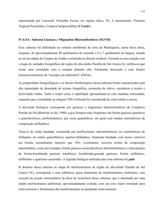 115


representada por Latossolo Vermelho Escuro em regime údico, Tb, A proeminente, Florestas
Tropical Perenifólia e Tropical Subperenifólia (LVeud1).



IV.6.5.6 - Subzona Gnaisses e Migmatitos Blastomiloníticos (SGNM)

Essa subzona foi delimitada na vertente meridional da serra da Mantiqueira, numa faixa única,
irregular, de aproximadamente 40 quilômetros de extensão e 6 a 7 quilômetros de largura, situada
ao sul da cidade de Campos do Jordão e orientada na direção nordeste. Fazendo-se uma relação com
o mapa de unidades fisiográficas da região do alto-médio Paraíba do Sul (Anexo I), verifica-se que
existe uma correlação com a unidade planalto alto, fortemente dissecado e com feições
texturais/estruturais de “escarpas em anfiteatros” (PaFdc).

As propriedades fotogeológicas e os fatores fotolitológicos dessa subzona foram caracterizados pela
alta intensidade de densidade de textura fotográfica, assimetria de relevo, resistência à erosão e
declividade média. Tanto a tropia como a ruptilidade apresentaram-se com mediana intensidade,
enquanto que a tonalidade na imagem TM-4 utilizada foi considerada de cinza média a escura.

A descrição litológica corresponde aos gnaisses e migmatitos blastomiloníticos do Complexo
Paraíba do Sul (Bistrichi et alii, 1990), cujos litotipos mais freqüentes são biotita gnaisses graníticos
e granodioríticos, porfiroclásticos, por vezes granatíferos, em geral com bandas centimétricas de
composição anfibolítica.

Trata-se de rocha bandada, constituída por porfiroclastos subcentimétricos ou centimétricos de
feldspatos em matriz granoblástica, quartzo-feldspática, finamente bandada, com teores variáveis
em biotita, normalmente menores que 10%. Localmente, ocorrem rochas de composição
intermediária, como por exemplo, biotita gnaisses monzodioríticos blastomiloníticos e intercalações
de biotita-hornblenda gnaisses tonalíticos, hornblenda-granada gnaisses, biotita anfibolitos,
anfibolitos e quartzitos sacaróides. A legenda litológica utilizada para essa subzona foi gmb.

O domínio dessa subzona no mapa de morfoestruturas da região do alto-médio Paraíba do Sul
(Anexo IV), corresponde a uma influência quase dominante de morfoestruturas sinformais, com
exceção da porção intermediária da faixa de ocorrência dessa subzona, que é dominada por uma
ampla morfoestrutura antiformal, aproximadamente ovalada, com seu eixo maior orientado para
norte-noroeste e fechamento das morfoestruturas no quadrante norte-noroeste.
 