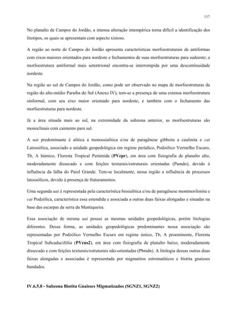117


No planalto de Campos do Jordão, a intensa alteração intempérica torna difícil a identificação dos
litotipos, os quais se apresentam com aspecto xistoso.

A região ao norte de Campos do Jordão apresenta características morfoestruturais de antiformas
com eixos maiores orientados para nordeste e fechamentos de suas morfoestruturas para sudoeste; a
morfoestrutura antiformal mais setentrional encontra-se interrompida por uma descontinuidade
nordeste.

Na região ao sul de Campos do Jordão, como pode ser observado no mapa de morfoestruturas da
região do alto-médio Paraíba do Sul (Anexo IV), tem-se a presença de uma extensa morfoestrutura
sinformal, com seu eixo maior orientado para nordeste, e também com o fechamento das
morfoestruturas para nordeste.

Já a área situada mais ao sul, na extremidade da subzona anterior, as morfoestruturas são
monoclinais com caimento para sul.

A uai predominante é alítica a monossialítica e/ou de paragênese gibbsita a caulinita e cai
Latossólica, associado a unidade geopedológica em regime perúdico, Podzólico Vermelho Escuro,
Tb, A húmico, Floresta Tropical Perúmida (PVepr), em área com fisiografia de planalto alto,
moderadamente dissecado e com feições texturais/estruturais orientadas (Pamdo), devido à
influência da falha do Paiol Grande. Tem-se localmente, nessa região a influência de processos
latossólicos, devido à presença de fraturamentos.

Uma segunda uai é representada pela característica bissialítica e/ou de paragênese montmorilonita e
cai Podzólica, característica essa estendida e associada a outras duas faixas alongadas e situadas na
base das escarpas da serra da Mantiqueira.

Essa associação de mesma uai possui as mesmas unidades geopedológicas, porém litologias
diferentes. Dessa forma, as unidades geopedológicas predominantes nessa associação são
representadas por Podzólico Vermelho Escuro em regime ústico, Tb, A proeminente, Floresta
Tropical Subcaducifólia (PVeus2), em área com fisiografia de planalto baixo, moderadamente
dissecado e com feições texturais/estruturais não-orientadas (Pbmdn). A litologia dessas outras duas
faixas alongadas e associadas é representada por migmatitos estromatíticos e biotita gnaisses
bandados.



IV.6.5.8 - Subzona Biotita Gnaisses Migmatizados (SGNZ1, SGNZ2)
 