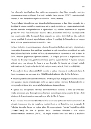 118


Essa subzona foi identificada em duas regiões, correspondentes a duas faixas alongadas e estreitas,
situadas nas vertentes meridionais da serra do Jambeiro (faixa sudoeste, SGNZ2) e na extremidade
sudoeste da serra do Quebra-Cangalha (a sudeste de Taubaté, SGNZ1).

As propriedades fotogeológicas e os fatores fotolitológicos comuns às duas faixas alongadas são a
densidade de textura fotográfica, assimetria de relevo, tropia e resistência à erosão, com intensidade
mediana para todas essas propriedades. A ruptilidade na faixa sudoeste é mediana a alta enquanto
que na outra faixa, essa intensidade é mediana a baixa. Essa última intensidade foi dimensionada
para a declividade média da segunda faixa, enquanto que tanto a declividade da faixa sudoeste
como a tonalidade de cinza da segunda faixa é mediana. A tonalidade da faixa sudoeste, na imagem
TM-4 utilizada, apresentou-se em cinza médio a claro.

Os tipos litológicos predominantes nessa subzona são gnaisses bandados, por vezes migmatizados,
e migmatitos de estruturas diversas (desde bandada até as mais homogêneas, nebulíticas), nos quais
aparecem com freqüência “boudins” anfibolíticos, calcossilicáticos e quartzíticos, além de lentes de
xistos. Intrusões pegmatíticas aparecem esparsas. Os litotipos gnáissicos e migmatíticos dessa
subzona são de composição, predominantemente granítica a granodiorítica. A legenda litológica
utilizada para essa subzona foi bgm e a sua descrição foi baseada na principal unidade
individualizada do Complexo Paraíba do Sul, conforme a concepção de Bistrichi et alii (1990).

A faixa sudoeste dessa subzona (SGNZ2) encontra-se afetada pela zona de cisalhamento Serra do
Jambeiro, enquanto que a segunda faixa (SGNZ1) está afetada pela falha do Alto da Fartura.

A influência predominante de morfoestruturas é devido à presença, de pequenas sinformas ovaladas
com seus eixos maiores orientados para norte, nas regiões centrais e nordeste da faixa sudoeste; no
extremo sudoeste dessa faixa tem-se a influência de uma única antiforma.

A segunda faixa não apresenta influência de morfoestruturas anômalas; as linhas de formas não-
cotadas apresentam uma disposição monoclinal com caimento para norte-noroeste, devido à forte
influência da descontinuidade representada pela falha do Alto da Fartura.

A faixa sudoeste dessa subzona (SGNZ2) foi classificada como pertencente à unidade bissialítica de
alteração intempérica e/ou de paragênese montmorilonita e cai Podzólica, com associação de
Podzólico Vermelho Escuro em regime údico, Tb, A proeminente, Floresta Tropical Perenifólia
[PVeud(PVaus)]      em    área   de   planalto   baixo,   fortemente   dissecado    e   com   feições
texturais/estruturais orientadas (PbFdo). Na porção ocidental dessa faixa tem-se o Podzólico
 