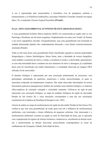 120


A uai é representada pela monossialítica a bissialítica e/ou de paragênese caulinita a
montmorilonita e cai Podzólica-Cambissólica, associada a Podzólico Vermelho Amarelo em regime
údico, Tb, A moderado, Floresta Tropical Perenifólia (PVaud1).



IV.6.6 - ZONA GEOAMBIENTAL ECTINITOS SÍLTICO-ARGILOSAS (ZGEC)

A zona geoambiental Ectinitos Síltico-Argilosas (ZGEC) foi caracterizada na região entre os rios
Paraitinga e Paraibuna, em três áreas irregulares, freqüentemente em zonas com “trends” de fraturas
e em níveis topográficos elevados. Fisiograficamente, essa zona geoambiental está localizada na
unidade denominada planalto alto, moderadamente dissecado e com feições texturais/estruturais
orientadas (Pamdo).

Todas as três áreas dessa zona geoambiental foram classificadas segundo as mesmas propriedades
fotogeológicas e fatores fotolitológicos. Dessa forma, tanto a densidade de textura fotográfica,
como também a assimetria de relevo, a tropia, a resistência à erosão e a declividade, apresentaram-
se com uma intensidade baixa a mediana em seus elementos de relevo e drenagem; já a ruptilidade
dessa zona foi classificada com médio fraturamento e a tonalidade observada em imagem TM-4
utilizada, foi de cinza médio.

O domínio litológico é representado por uma associação predominante de micaxistos, com
participação subordinada de quartzitos, metarcósios e rochas calcossilicatadas, os quais se
intercalam compondo um bandeamento conspícuo. São ainda observadas intercalações de termos
francamente gnáissicos (paragnaisses); também são incluídos nesse domínio litológico, os materiais
síltico-argilosos de coloração variegada e xistosidade incipiente. Utilizou-se da sigla re para
representar essa associação litológica, no mapa de unidades litológicas da região do alto-médio
Paraíba do Sul (Anexo II), e essas descrições correspondem a uma das seis associações
constituintes do Complexo do Paraibuna (Chieregati et alii, 1982).

Através da análise no mapa de morfoestruturas da região do alto-médio Paraíba do Sul (Anexo IV),
verifica-se que essa zona geoambiental, de modo geral está sob a influência de morfoestruturas
antiformais, com localizadas e tênues influências de pequenas sinformas. Fato interessante é a
morfoestrutura antiformal, existente na região ao norte de Natividade da Serra, que se apresenta
com a superposição de regimes de esforços tectônicos, compressivos, inicialmente na direção norte-
sul, e posteriormente na direção leste-oeste, possivelmente contemporâneos às zonas de
cisalhamentos de Taxaquara, Cubatão, Natividade da Serra.
 