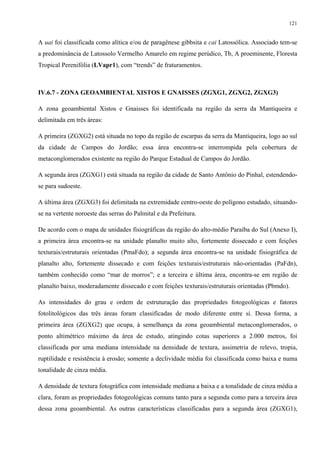121


A uai foi classificada como alítica e/ou de paragênese gibbsita e cai Latossólica. Associado tem-se
a predominância de Latossolo Vermelho Amarelo em regime perúdico, Tb, A proeminente, Floresta
Tropical Perenifólia (LVapr1), com “trends” de fraturamentos.



IV.6.7 - ZONA GEOAMBIENTAL XISTOS E GNAISSES (ZGXG1, ZGXG2, ZGXG3)

A zona geoambiental Xistos e Gnaisses foi identificada na região da serra da Mantiqueira e
delimitada em três áreas:

A primeira (ZGXG2) está situada no topo da região de escarpas da serra da Mantiqueira, logo ao sul
da cidade de Campos do Jordão; essa área encontra-se interrompida pela cobertura de
metaconglomerados existente na região do Parque Estadual de Campos do Jordão.

A segunda área (ZGXG1) está situada na região da cidade de Santo Antônio do Pinhal, estendendo-
se para sudoeste.

A última área (ZGXG3) foi delimitada na extremidade centro-oeste do polígono estudado, situando-
se na vertente noroeste das serras do Palmital e da Prefeitura.

De acordo com o mapa de unidades fisiográficas da região do alto-médio Paraíba do Sul (Anexo I),
a primeira área encontra-se na unidade planalto muito alto, fortemente dissecado e com feições
texturais/estruturais orientadas (PmaFdo); a segunda área encontra-se na unidade fisiográfica de
planalto alto, fortemente dissecado e com feições texturais/estruturais não-orientadas (PaFdn),
também conhecido como “mar de morros”; e a terceira e última área, encontra-se em região de
planalto baixo, moderadamente dissecado e com feições texturais/estruturais orientadas (Pbmdo).

As intensidades do grau e ordem de estruturação das propriedades fotogeológicas e fatores
fotolitológicos das três áreas foram classificadas de modo diferente entre si. Dessa forma, a
primeira área (ZGXG2) que ocupa, à semelhança da zona geoambiental metaconglomerados, o
ponto altimétrico máximo da área de estudo, atingindo cotas superiores a 2.000 metros, foi
classificada por uma mediana intensidade na densidade de textura, assimetria de relevo, tropia,
ruptilidade e resistência à erosão; somente a declividade média foi classificada como baixa e numa
tonalidade de cinza média.

A densidade de textura fotográfica com intensidade mediana a baixa e a tonalidade de cinza média a
clara, foram as propriedades fotogeológicas comuns tanto para a segunda como para a terceira área
dessa zona geoambiental. As outras características classificadas para a segunda área (ZGXG1),
 