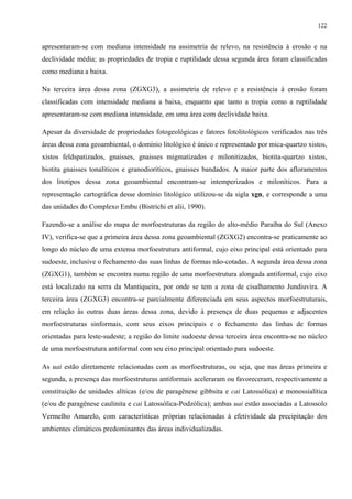 122


apresentaram-se com mediana intensidade na assimetria de relevo, na resistência à erosão e na
declividade média; as propriedades de tropia e ruptilidade dessa segunda área foram classificadas
como mediana a baixa.

Na terceira área dessa zona (ZGXG3), a assimetria de relevo e a resistência à erosão foram
classificadas com intensidade mediana a baixa, enquanto que tanto a tropia como a ruptilidade
apresentaram-se com mediana intensidade, em uma área com declividade baixa.

Apesar da diversidade de propriedades fotogeológicas e fatores fotolitológicos verificados nas três
áreas dessa zona geoambiental, o domínio litológico é único e representado por mica-quartzo xistos,
xistos feldspatizados, gnaisses, gnaisses migmatizados e milonitizados, biotita-quartzo xistos,
biotita gnaisses tonalíticos e granodioríticos, gnaisses bandados. A maior parte dos afloramentos
dos litotipos dessa zona geoambiental encontram-se intemperizados e miloníticos. Para a
representação cartográfica desse domínio litológico utilizou-se da sigla xgn, e corresponde a uma
das unidades do Complexo Embu (Bistrichi et alii, 1990).

Fazendo-se a análise do mapa de morfoestruturas da região do alto-médio Paraíba do Sul (Anexo
IV), verifica-se que a primeira área dessa zona geoambiental (ZGXG2) encontra-se praticamente ao
longo do núcleo de uma extensa morfoestrutura antiformal, cujo eixo principal está orientado para
sudoeste, inclusive o fechamento das suas linhas de formas não-cotadas. A segunda área dessa zona
(ZGXG1), também se encontra numa região de uma morfoestrutura alongada antiformal, cujo eixo
está localizado na serra da Mantiqueira, por onde se tem a zona de cisalhamento Jundiuvira. A
terceira área (ZGXG3) encontra-se parcialmente diferenciada em seus aspectos morfoestruturais,
em relação às outras duas áreas dessa zona, devido à presença de duas pequenas e adjacentes
morfoestruturas sinformais, com seus eixos principais e o fechamento das linhas de formas
orientadas para leste-sudeste; a região do limite sudoeste dessa terceira área encontra-se no núcleo
de uma morfoestrutura antiformal com seu eixo principal orientado para sudoeste.

As uai estão diretamente relacionadas com as morfoestruturas, ou seja, que nas áreas primeira e
segunda, a presença das morfoestruturas antiformais aceleraram ou favoreceram, respectivamente a
constituição de unidades alíticas (e/ou de paragênese gibbsita e cai Latossólica) e monossialítica
(e/ou de paragênese caulinita e cai Latossólica-Podzólica); ambas uai estão associadas a Latossolo
Vermelho Amarelo, com características próprias relacionadas à efetividade da precipitação dos
ambientes climáticos predominantes das áreas individualizadas.
 
