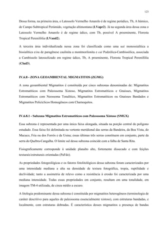 123


Dessa forma, na primeira área, o Latossolo Vermelho Amarelo é de regime perúdico, Tb, A húmico,
de Campo Subtropical Perúmido, vegetação altimontana (LVapr2). Já na segunda área dessa zona o
Latossolo Vermelho Amarelo é de regime údico, com Tb, possível A proeminente, Floresta
Tropical Perenifólia (LVaud2).

A terceira área individualizada nessa zona foi classificada como uma uai monossialítica a
bissialítica e/ou de paragênese caulinita a montmorilonita e cai Podzólica-Cambissólica, associada
a Cambissolo latossolizado em regime údico, Tb, A proeminente, Floresta Tropical Perenifólia
(Clud3).



IV.6.8 - ZONA GEOAMBIENTAL MIGMATITOS (ZGMG)

A zona geoambiental Migmatitos é constituída por cinco subzonas denominadas de: Migmatitos
Estromatíticos com Paleossoma Xistoso, Migmatitos Estromatíticos e Gnaisses, Migmatitos
Estromatíticos com Neossoma Tonalítico, Migmatitos Estromatíticos ou Gnaisses Bandados e
Migmatitos Policíclicos Homogêneos com Charnoquitos.



IV.6.8.1 - Subzona Migmatitos Estromatíticos com Paleossoma Xistoso (SMGX)

Essa subzona é representada por uma única faixa alongada, situada na porção central do polígono
estudado. Essa faixa foi delimitada na vertente meridional das serras da Bandeira, da Boa Vista, do
Macuco, Fria ou dos Forrós e da Usina; essas últimas três serras constituem em conjunto, parte da
serra do Quebra-Cangalha. O limite sul dessa subzona coincide com a falha de Santa Rita.

Fisiograficamente corresponde à unidade planalto alto, fortemente dissecado e com feições
texturais/estruturais orientadas (PaFdo).

As propriedades fotogeológicas e os fatores fotolitológicos dessa subzona foram caracterizados por
uma intensidade mediana a alta na densidade de textura fotográfica, tropia, ruptilidade e
declividade; tanto a assimetria de relevo como a resistência à erosão foi caracterizada por uma
mediana intensidade. Todas essas propriedades em conjunto, resultam em uma tonalidade, em
imagem TM-4 utilizada, de cinza médio a escuro.

A litologia predominante dessa subzona é constituída por migmatitos heterogêneos (terminologia de
caráter descritivo para aqueles de paleossoma essencialmente xistoso), com estruturas bandadas, e
localmente, com estruturas dobradas. É característica desses migmatitos a presença de bandas
 
