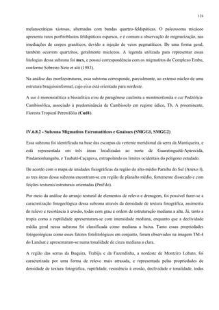 124


melanocráticas xistosas, alternadas com bandas quartzo-feldspáticas. O paleossoma micáceo
apresenta raros porfiroblastos feldspáticos esparsos, e é comum a observação de migmatização, nas
imediações de corpos graníticos, devido a injeção de veios pegmatíticos. De uma forma geral,
também ocorrem quartzitos, geralmente micáceos. A legenda utilizada para representar essas
litologias dessa subzona foi mex, e possui correspondência com os migmatitos do Complexo Embu,
conforme Sobreiro Neto et alii (1983).

Na análise das morfoestruturas, essa subzona corresponde, parcialmente, ao extenso núcleo de uma
estrutura braquissinformal, cujo eixo está orientado para nordeste.

A uai é monossialítica a bissialítica e/ou de paragênese caulinita a montmorilonita e cai Podzólica-
Cambissólica, associado à predominância de Cambissolo em regime údico, Tb, A proeminente,
Floresta Tropical Perenifólia (Cud1).



IV.6.8.2 - Subzona Migmatitos Estromatíticos e Gnaisses (SMGG1, SMGG2)

Essa subzona foi identificada na base das escarpas da vertente meridional da serra da Mantiqueira, e
está   representada   em    três   áreas   localizadas   ao   norte   de   Guaratinguetá-Aparecida,
Pindamonhangaba, e Taubaté-Caçapava, extrapolando os limites ocidentais do polígono estudado.

De acordo com o mapa de unidades fisiográficas da região do alto-médio Paraíba do Sul (Anexo I),
as tres áreas dessa subzona encontram-se em região de planalto médio, fortemente dissecado e com
feições texturais/estruturais orientadas (PmFdo).

Por meio da análise do arranjo textural de elementos de relevo e drenagem, foi possível fazer-se a
caracterização fotogeológica dessa subzona através da densidade de textura fotográfica, assimetria
de relevo e resistência à erosão, todas com grau e ordem de estruturação mediana a alta. Já, tanto a
tropia como a ruptilidade apresentaram-se com intensidade mediana, enquanto que a declividade
média geral nessa subzona foi classificada como mediana a baixa. Tanto essas propriedades
fotogeológicas como esses fatores fotolitológicos em conjunto, foram observados na imagem TM-4
do Landsat e apresentaram-se numa tonalidade de cinza mediana a clara.

A região das serras da Buquira, Trabiju e da Fazendinha, a nordeste de Monteiro Lobato, foi
caracterizada por uma forma de relevo mais arrasada, e representada pelas propriedades de
densidade de textura fotográfica, ruptilidade, resistência à erosão, declividade e tonalidade, todas
 