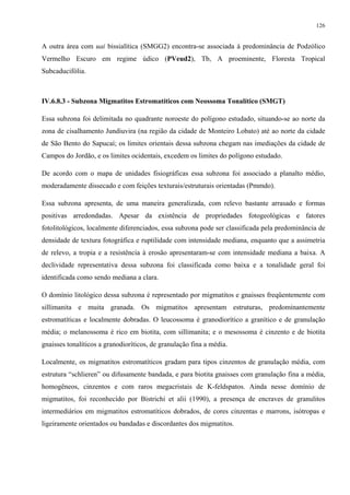 126


A outra área com uai bissialítica (SMGG2) encontra-se associada à predominância de Podzólico
Vermelho Escuro em regime údico (PVeud2), Tb, A proeminente, Floresta Tropical
Subcaducifólia.



IV.6.8.3 - Subzona Migmatitos Estromatíticos com Neossoma Tonalítico (SMGT)

Essa subzona foi delimitada no quadrante noroeste do polígono estudado, situando-se ao norte da
zona de cisalhamento Jundiuvira (na região da cidade de Monteiro Lobato) até ao norte da cidade
de São Bento do Sapucaí; os limites orientais dessa subzona chegam nas imediações da cidade de
Campos do Jordão, e os limites ocidentais, excedem os limites do polígono estudado.

De acordo com o mapa de unidades fisiográficas essa subzona foi associado a planalto médio,
moderadamente dissecado e com feições texturais/estruturais orientadas (Pmmdo).

Essa subzona apresenta, de uma maneira generalizada, com relevo bastante arrasado e formas
positivas arredondadas. Apesar da existência de propriedades fotogeológicas e fatores
fotolitológicos, localmente diferenciados, essa subzona pode ser classificada pela predominância de
densidade de textura fotográfica e ruptilidade com intensidade mediana, enquanto que a assimetria
de relevo, a tropia e a resistência à erosão apresentaram-se com intensidade mediana a baixa. A
declividade representativa dessa subzona foi classificada como baixa e a tonalidade geral foi
identificada como sendo mediana a clara.

O domínio litológico dessa subzona é representado por migmatitos e gnaisses freqüentemente com
sillimanita e muita granada. Os migmatitos apresentam estruturas, predominantemente
estromatíticas e localmente dobradas. O leucossoma é granodiorítico a granítico e de granulação
média; o melanossoma é rico em biotita, com sillimanita; e o mesossoma é cinzento e de biotita
gnaisses tonalíticos a granodioríticos, de granulação fina a média.

Localmente, os migmatitos estromatíticos gradam para tipos cinzentos de granulação média, com
estrutura “schlieren” ou difusamente bandada, e para biotita gnaisses com granulação fina a média,
homogêneos, cinzentos e com raros megacristais de K-feldspatos. Ainda nesse domínio de
migmatitos, foi reconhecido por Bistrichi et alii (1990), a presença de encraves de granulitos
intermediários em migmatitos estromatíticos dobrados, de cores cinzentas e marrons, isótropas e
ligeiramente orientados ou bandadas e discordantes dos migmatitos.
 