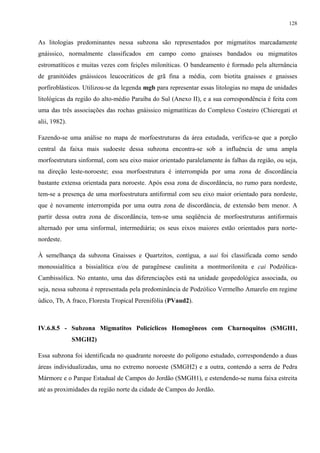 128


As litologias predominantes nessa subzona são representados por migmatitos marcadamente
gnáissico, normalmente classificados em campo como gnaisses bandados ou migmatitos
estromatíticos e muitas vezes com feições miloníticas. O bandeamento é formado pela alternância
de granitóides gnáissicos leucocráticos de grã fina a média, com biotita gnaisses e gnaisses
porfiroblásticos. Utilizou-se da legenda mgb para representar essas litologias no mapa de unidades
litológicas da região do alto-médio Paraíba do Sul (Anexo II), e a sua correspondência é feita com
uma das três associações das rochas gnáissico migmatíticas do Complexo Costeiro (Chieregati et
alii, 1982).

Fazendo-se uma análise no mapa de morfoestruturas da área estudada, verifica-se que a porção
central da faixa mais sudoeste dessa subzona encontra-se sob a influência de uma ampla
morfoestrutura sinformal, com seu eixo maior orientado paralelamente às falhas da região, ou seja,
na direção leste-noroeste; essa morfoestrutura é interrompida por uma zona de discordância
bastante extensa orientada para noroeste. Após essa zona de discordância, no rumo para nordeste,
tem-se a presença de uma morfoestrutura antiformal com seu eixo maior orientado para nordeste,
que é novamente interrompida por uma outra zona de discordância, de extensão bem menor. A
partir dessa outra zona de discordância, tem-se uma seqüência de morfoestruturas antiformais
alternado por uma sinformal, intermediária; os seus eixos maiores estão orientados para norte-
nordeste.

À semelhança da subzona Gnaisses e Quartzitos, contígua, a uai foi classificada como sendo
monossialítica a bissialítica e/ou de paragênese caulinita a montmorilonita e cai Podzólica-
Cambissólica. No entanto, uma das diferenciações está na unidade geopedológica associada, ou
seja, nessa subzona é representada pela predominância de Podzólico Vermelho Amarelo em regime
údico, Tb, A fraco, Floresta Tropical Perenifólia (PVaud2).



IV.6.8.5 - Subzona Migmatitos Policíclicos Homogêneos com Charnoquitos (SMGH1,
               SMGH2)

Essa subzona foi identificada no quadrante noroeste do polígono estudado, correspondendo a duas
áreas individualizadas, uma no extremo noroeste (SMGH2) e a outra, contendo a serra de Pedra
Mármore e o Parque Estadual de Campos do Jordão (SMGH1), e estendendo-se numa faixa estreita
até as proximidades da região norte da cidade de Campos do Jordão.
 