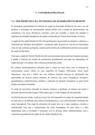 131


                               V - CONSIDERAÇÕES FINAIS



V.1 - DOS PRODUTOS E DA TECNOLOGIA DE SENSORIAMENTO REMOTO

O zoneamento geoambiental foi realizado na região do alto-médio Paraíba do Sul com o uso de
produtos e tecnologias de sensoriamento remoto orbital, com o intuito do aprimoramento nas
sistemáticas e/ou novas alternativas existentes, como por exemplo, o estudo das unidades e
coberturas de alteração intempéricas de regiões constituídas por formas diversificadas de relevo.

A região do alto-médio Paraíba do Sul é fisiograficamente representada por planaltos e planícies, e
constituída por litologias diversificadas e complexas, tanto do ponto de vista de sua mineralogia
como de suas estruturas geológicas, impostas pela tectônica de cisalhamentos presente nessa porção
do estado de São Paulo.

Visto que a região do Vale do Paraíba tem tido um crescimento sócioeconômico bastante acelerado,
é grande o interesse nos estudos de zoneamentos geoambientais, por parte dos planejadores de
órgãos privados e/ou estatais. Daí a relevância do presente estudo.

Os critérios fotointerpretativos utilizados para o estudo do meio físico com os produtos de
sensoriamento remoto orbital, no caso específico de imagens TM/Landsat, foram muito
importantes, visto que a análise dos seus atributos espaciais forneceu as informações das
propriedades de diversas feições temáticas de interesse, tais como fisiográficos, litológicos,
geopedológicos, morfoestruturais, unidades e coberturas de alteração intempérica, as quais foram
obtidas com relativa facilidade.

O estudo do meio-físico realizado foi bastante criterioso e detalhado, no entanto sem perder a
principal característica das imagens TM/Landsat, que é a visão sinóptica da área analisada.

Ao final do presente estudo, verificou-se que é de vital importância as etapas de compartimentação
do meio físico e de definição dos critérios fotointerpretativos, com a discriminação e definição das
zonas homogêneas. Esta etapa da sistemática de estudo deve ser a mais cuidadosa, criteriosa e
sistematizada, visto que a caracterização das zonas homogêneas do meio físico é a base
fundamental, para a correlação e associação com os diversos temas interrelacionados com o
zoneamento geoambiental da região do alto-médio Paraíba do Sul.
 