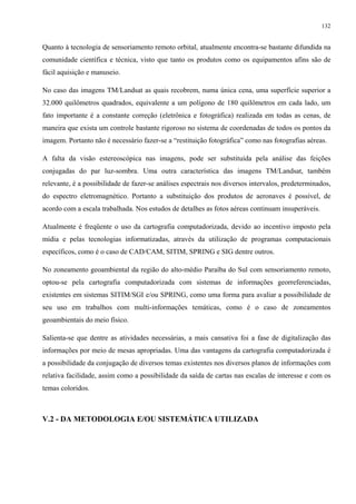 132


Quanto à tecnologia de sensoriamento remoto orbital, atualmente encontra-se bastante difundida na
comunidade científica e técnica, visto que tanto os produtos como os equipamentos afins são de
fácil aquisição e manuseio.

No caso das imagens TM/Landsat as quais recobrem, numa única cena, uma superfície superior a
32.000 quilômetros quadrados, equivalente a um polígono de 180 quilômetros em cada lado, um
fato importante é a constante correção (eletrônica e fotográfica) realizada em todas as cenas, de
maneira que exista um controle bastante rigoroso no sistema de coordenadas de todos os pontos da
imagem. Portanto não é necessário fazer-se a “restituição fotográfica” como nas fotografias aéreas.

A falta da visão estereoscópica nas imagens, pode ser substituída pela análise das feições
conjugadas do par luz-sombra. Uma outra característica das imagens TM/Landsat, também
relevante, é a possibilidade de fazer-se análises espectrais nos diversos intervalos, predeterminados,
do espectro eletromagnético. Portanto a substituição dos produtos de aeronaves é possível, de
acordo com a escala trabalhada. Nos estudos de detalhes as fotos aéreas continuam insuperáveis.

Atualmente é freqüente o uso da cartografia computadorizada, devido ao incentivo imposto pela
mídia e pelas tecnologias informatizadas, através da utilização de programas computacionais
específicos, como é o caso de CAD/CAM, SITIM, SPRING e SIG dentre outros.

No zoneamento geoambiental da região do alto-médio Paraíba do Sul com sensoriamento remoto,
optou-se pela cartografia computadorizada com sistemas de informações georreferenciadas,
existentes em sistemas SITIM/SGI e/ou SPRING, como uma forma para avaliar a possibilidade de
seu uso em trabalhos com multi-informações temáticas, como é o caso de zoneamentos
geoambientais do meio físico.

Salienta-se que dentre as atividades necessárias, a mais cansativa foi a fase de digitalização das
informações por meio de mesas apropriadas. Uma das vantagens da cartografia computadorizada é
a possibilidade da conjugação de diversos temas existentes nos diversos planos de informações com
relativa facilidade, assim como a possibilidade da saída de cartas nas escalas de interesse e com os
temas coloridos.



V.2 - DA METODOLOGIA E/OU SISTEMÁTICA UTILIZADA
 