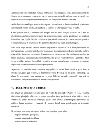 133


A metodologia e/ou sistemática utilizada neste estudo foi planejada de forma que as suas atividades
fossem interrelacionadas e essenciais para o zoneamento geoambiental em escala regional, com
objetivos direcionados para dar suporte técnico aos planejadores do meio ambiente.

A abordagem metodológica procurou investigar e caracterizar os atributos espaciais de produtos de
sensoriamento remoto orbital, utilizando-se de técnicas de interpretação visual de dados.

Como já mencionado, a atividade que sempre deve ter uma atenção redobrada foi a fase de
discriminação, definição e caracterização das zonas homogêneas, sempre qualificadas em função da
intensidade e/ou regularidade de organização (ou grau de estruturação), assim como da grandeza
e/ou complexidade de organização dos elementos texturais (ou ordem de estruturação).

Uma outra etapa ou fase, também bastante importante e necessário foi a obtenção do mapa de
morfoestruturas, com diversas linhas morfoestruturais conjugadas com as formas anômalas anelares
e/ou radiais, fortemente estruturadas. Essas anomalias encontram-se relacionadas com os diversos
temas, auxiliando na sua análise e/ou interpretação de feições ou características localizadas. Dessa
forma a análise conjunta das unidades temáticas com as anomalias morfoestruturais, forneceram
importantes informações necessárias aos planejadores.

A presença de anomalias morfoestruturais conjugadas com outros dados temáticos pode fornecer
informações, como por exemplo, se determinado sítio é favorável ou não para a implantação de
obras de engenharia, para estudos de recursos hídricos, proteção ambiental, uso agrícola
direcionado, planejamento territorial, dentre outras aplicações.



V.3 - DOS RESULTADOS OBTIDOS

No estudo do zoneamento geoambiental da região do alto-médio Paraíba do Sul, conforme
sistemática planejada, obteve-se diversos resultados, tanto preliminares e/ou básicos para a
obtenção de outros resultados temáticos, assim como diversas determinações laboratoriais de
análises físicas, químicas e espectrais de número digital, para complementar os resultados
temáticos.

Dessa forma geraram-se sete mapas básicos e/ou temáticos, quais sejam:
   - mapa de estruturas geológicas,
   - mapa de unidades fisiográficas,
   - mapa de unidades litológicas,
 