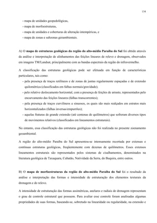 134


   - mapa de unidades geopedológicas,
   - mapa de morfoestruturas,
   - mapa de unidades e coberturas de alteração intempéricas, e
   - mapa de zonas e subzonas geoambientais.



A) O mapa de estruturas geológicas da região do alto-médio Paraíba do Sul foi obtido através
da análise e interpretação de alinhamentos das feições lineares de relevo e drenagem, observados
em imagens TM/Landsat, principalmente com as bandas espectrais da região do infravermelho.

A classificação das estruturas geológicas pode ser efetuada em função de características
particulares, tais como:
   - pela presença de traços retilíneos e de zonas de juntas regularmente espaçadas e de extensão
    quilométrica (classificados em falhas normais/gravidade);
   - pelo relativo deslocamento horizontal, com a presença de feições de arrasto, representados pelo
    encurvamento das feições lineares (falhas transcorrentes);
   - pela presença de traços curvilíneos a sinuosos, os quais são mais realçados em estratos mais
    horizontalizados (falhas inversas/empurrões);
   - aquelas fraturas de grande extensão (até centenas de quilômetros) que sofreram diversos tipos
    de movimentos relativos (classificados em lineamentos estruturais).

No entanto, essa classificação das estruturas geológicas não foi realizada no presente zoenamento
geoambiental.

A região do alto-médio Paraíba do Sul apresentou-se intensamente recortada por extensas e
contínuas estruturas geológicas, freqüentemente com dezenas de quilômetros. Esses extensos
lineamentos estruturais são representados pelos sistemas de cisalhamentos, denominados na
literatura geológica de Taxaquara, Cubatão, Natividade da Serra, do Buquira, entre outros.



B) O mapa de morfoestruturas da região do alto-médio Paraíba do Sul foi o resultado da
análise e interpretação das formas e intensidade de estruturação dos elementos texturais da
drenagem e do relevo.

A intensidade de estruturação das formas assimétricas, anelares e radiais de drenagem representam
o grau de controle estrutural que possuem. Para avaliar esse controle foram analisadas algumas
propriedades de suas formas, baseando-se, sobretudo na linearidade ou regularidade, na extensão e
 